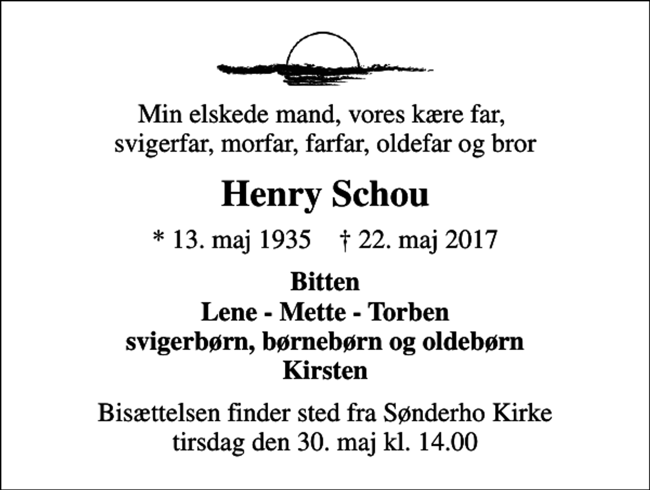 <p>Min elskede mand, vores kære far, svigerfar, morfar, farfar, oldefar og bror<br />Henry Schou<br />* 13. maj 1935 ✝ 22. maj 2017<br />Bitten Lene - Mette - Torben svigerbørn, børnebørn og oldebørn Kirsten<br />Bisættelsen finder sted fra Sønderho Kirke tirsdag den 30. maj kl. 14.00</p>