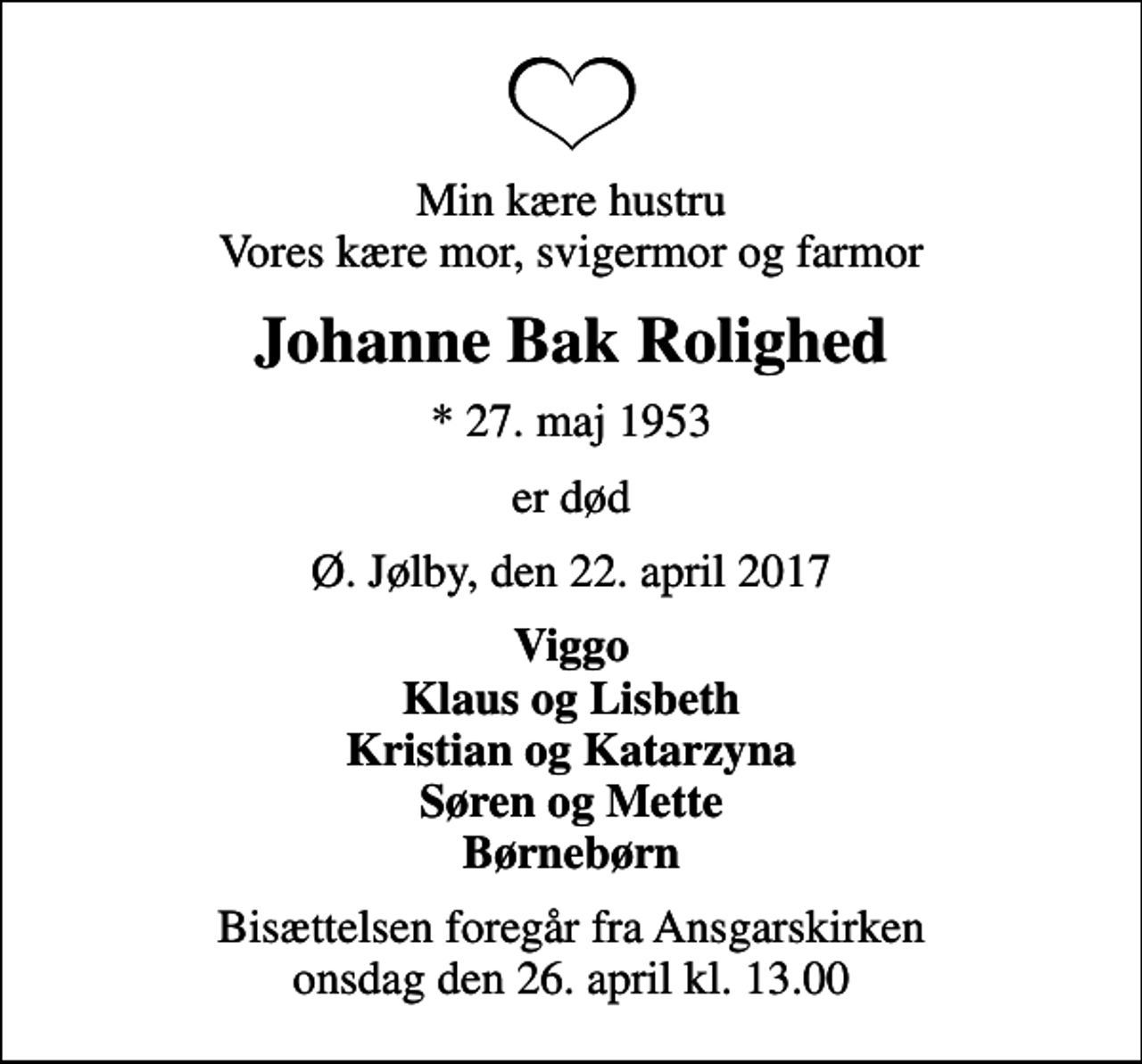 <p>Min kære hustru Vores kære mor, svigermor og farmor<br />Johanne Bak Rolighed<br />* 27. maj 1953<br />er død<br />Ø. Jølby, den 22. april 2017<br />Viggo Klaus og Lisbeth Kristian og Katarzyna Søren og Mette Børnebørn<br />Bisættelsen foregår fra Ansgarskirken onsdag den 26. april kl. 13.00</p>