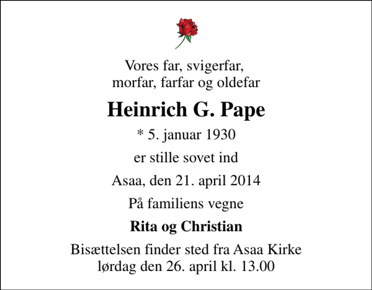 <p>Vores far, svigerfar, morfar, farfar og oldefar<br />Heinrich G. Pape<br />* 5. januar 1930<br />er stille sovet ind<br />Asaa, den 21. april 2014<br />På familiens vegne<br />Rita og Christian<br />Bisættelsen finder sted fra Aså Kirke lørdag den 26. april kl. 13.00</p>