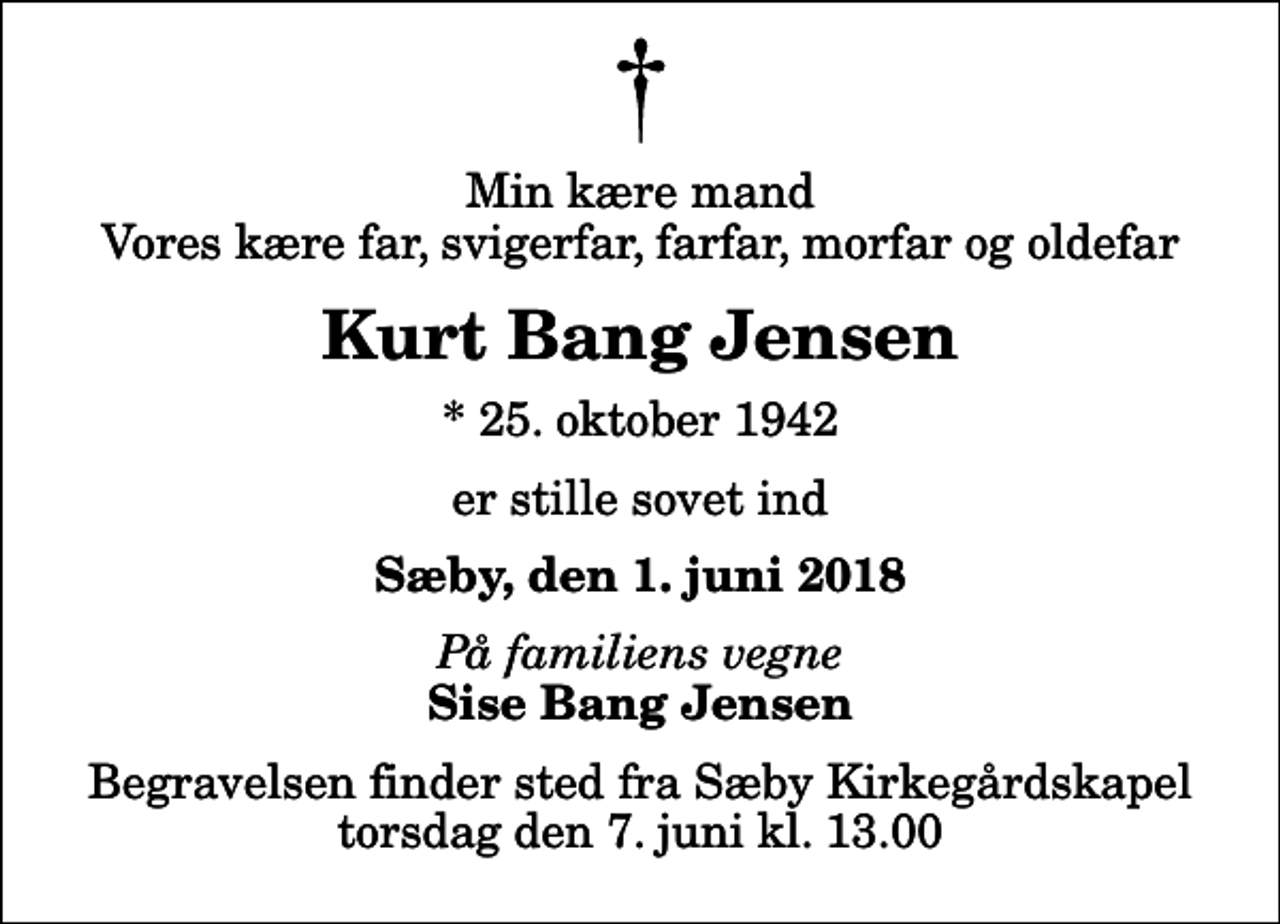 <p>Min kære mand Vores kære far, svigerfar, farfar, morfar og oldefar<br />Kurt Bang Jensen<br />* 25. oktober 1942<br />er stille sovet ind<br />Sæby, den 1. juni 2018<br />På familiens vegne<br />Sise Bang Jensen<br />Begravelsen finder sted fra Sæby Kirkegårdskapel torsdag den 7. juni kl. 13.00</p>