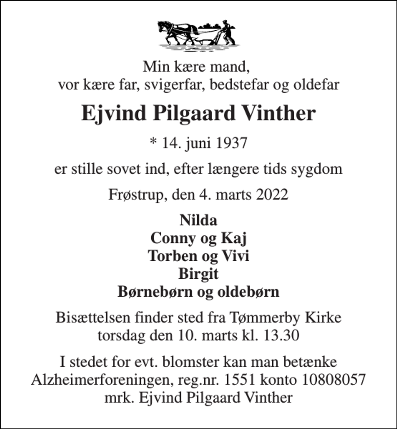 <p>Min kære mand, vor kære far, svigerfar, bedstefar og oldefar<br />Ejvind Pilgaard Vinther<br />* 14. juni 1937<br />er stille sovet ind, efter længere tids sygdom<br />Frøstrup, den 4. marts 2022<br />Nilda Conny og Kaj Torben og Vivi Birgit Børnebørn og oldebørn<br />Bisættelsen finder sted fra Tømmerby Kirke torsdag den 10. marts kl. 13.30<br />I stedet for evt. blomster kan man betænke Alzheimerforeningen, reg.nr. 1551 konto 10808057 mrk. Ejvind Pilgaard Vinther</p>