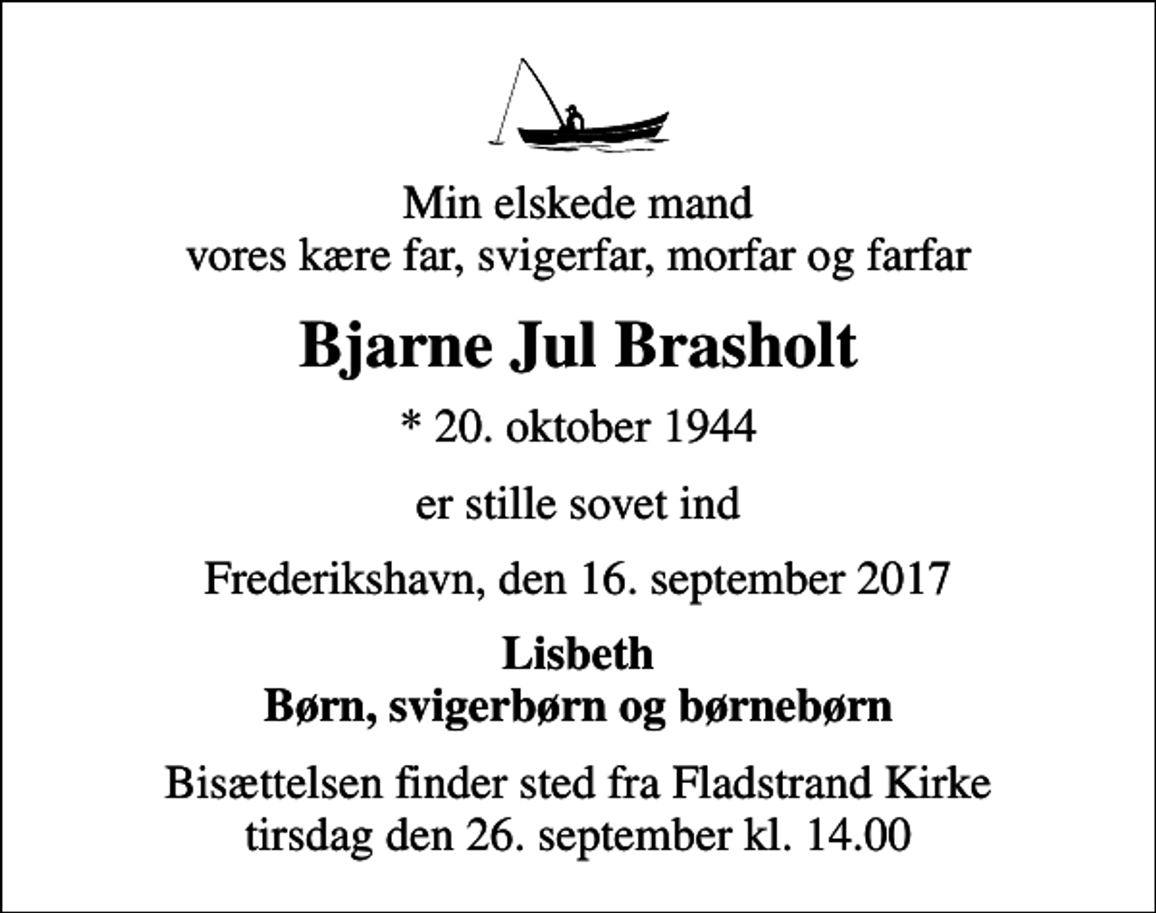 <p>Min elskede mand vores kære far, svigerfar, morfar og farfar<br />Bjarne Jul Brasholt<br />* 20. oktober 1944<br />er stille sovet ind<br />Frederikshavn, den 16. september 2017<br />Lisbeth Børn, svigerbørn og børnebørn<br />Bisættelsen finder sted fra Fladstrand Kirke tirsdag den 26. september kl. 14.00</p>