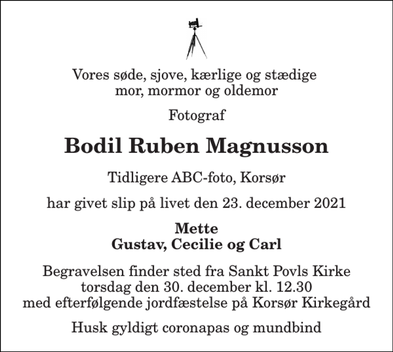 <p>Vores søde, sjove, kærlige og stædige mor, mormor og oldemor<br />Fotograf<br />Bodil Ruben Magnusson<br />tidligere ABC-foto, Korsør<br />har givet slip på livet den 23. december 2021<br />Mette Gustav, Cecilie og Carl<br />Begravelsen​ finder sted fra Sankt Povls Kirke​ torsdag den 30. december​ kl. 12.30 med efterfølgende jordfæstelse på Korsør Kirkegård<br />Husk gyldigt coronapas og mundbind</p>