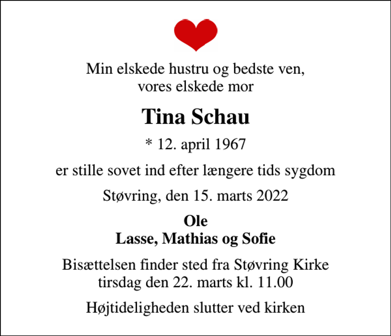 <p>Min elskede hustru og bedste ven, vores elskede mor<br />Tina Schau<br />* 12. april 1967<br />er stille sovet ind efter længere tids sygdom<br />Støvring, den 15. marts 2022<br />Ole Lasse, Mathias og Sofie<br />Bisættelsen har fundet sted</p>