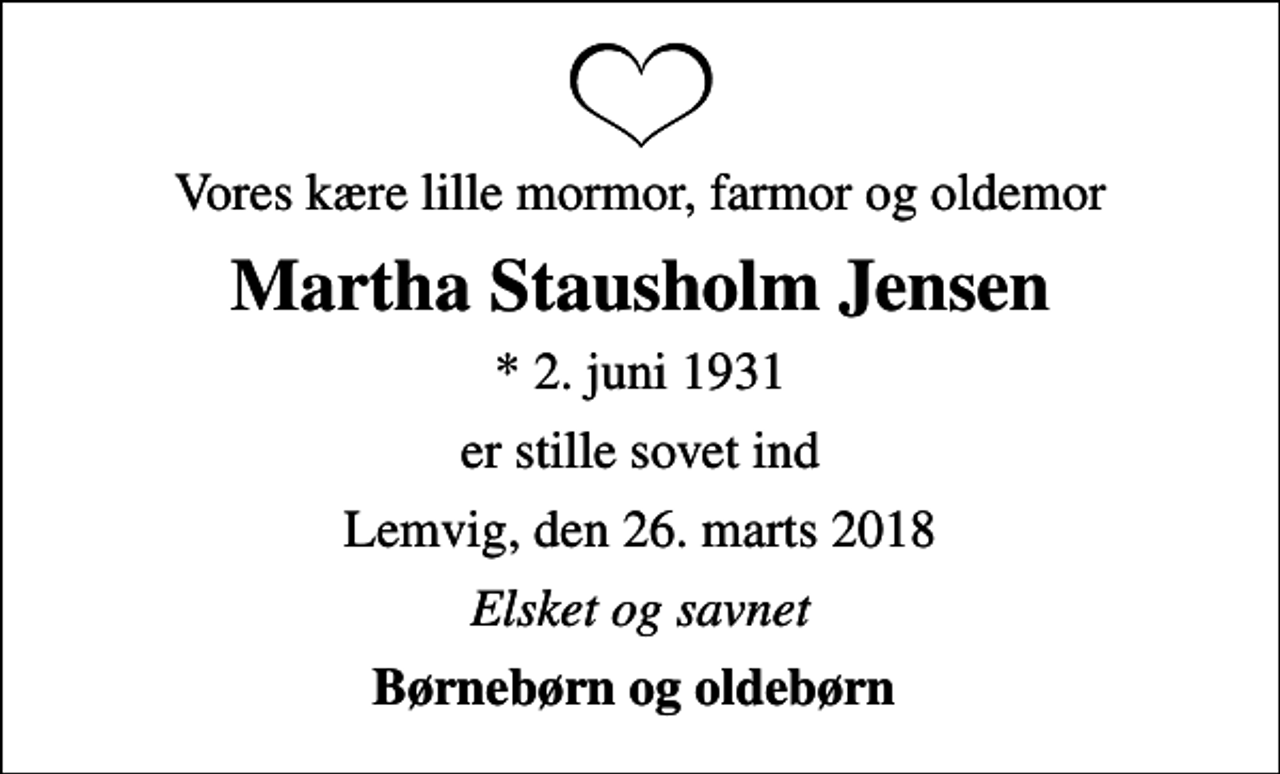 <p>Vores kære lille mormor, farmor og oldemor<br />Martha Stausholm Jensen<br />* 2. juni 1931<br />er stille sovet ind<br />Lemvig, den 26. marts 2018<br />Elsket og savnet<br />Børnebørn og oldebørn</p>