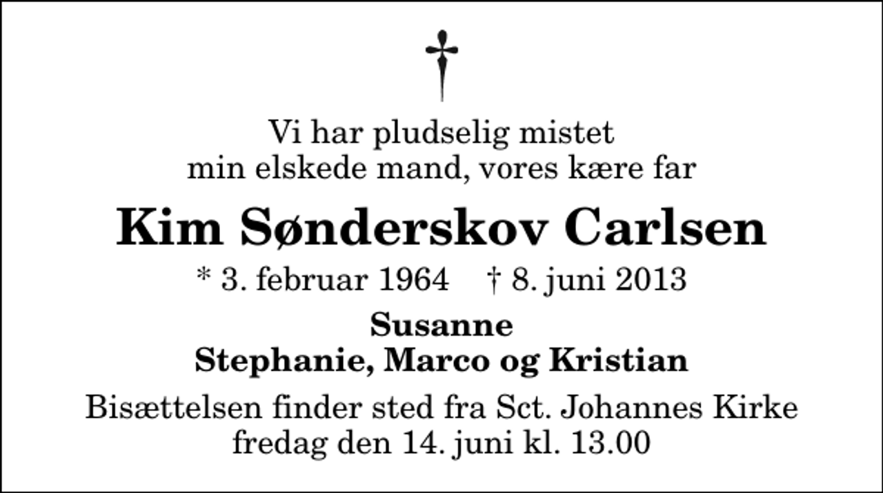 <p>Vi har pludselig mistet min elskede mand, vores kære far<br />Kim Sønderskov Carlsen<br />* 3. februar 1964 ✝ 8. juni 2013<br />Susanne Stephanie, Marco og Kristian<br />Bisættelsen finder sted fra Sankt Johannes Kirke fredag den 14. juni kl. 13.00</p>