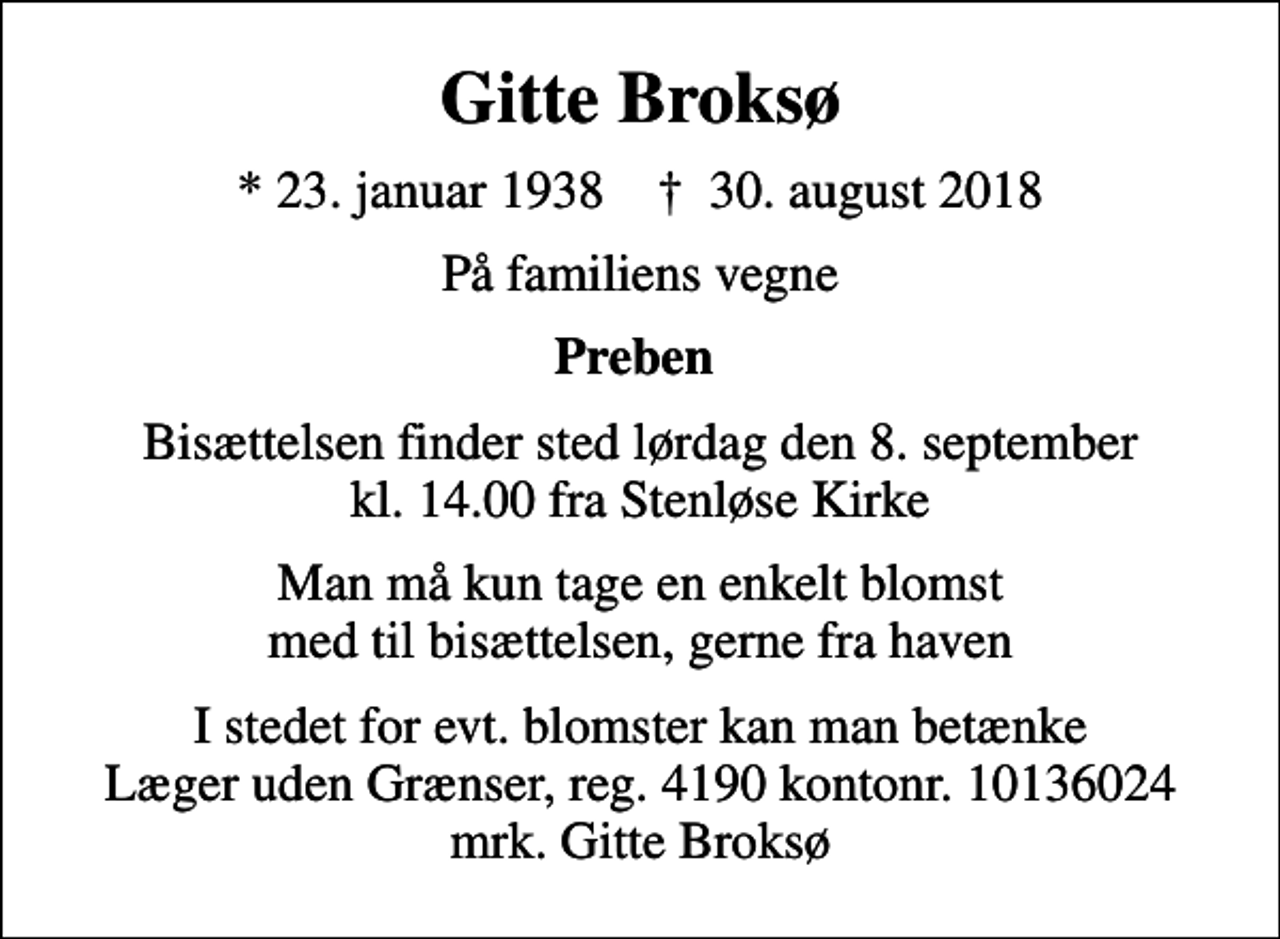 <p>Gitte Broksø<br />* 23. januar 1938 ✝ 30. august 2018<br />På familiens vegne<br />Preben<br />Bisættelsen finder sted lørdag den 8. september kl. 14.00 fra Stenløse Kirke<br />Man må kun tage en enkelt blomst med til bisættelsen, gerne fra haven<br />I stedet for evt. blomster kan man betænke<br />Læger uden Grænser reg.4190kontonr.10136024mrk. Gitte<br />Broksø</p>