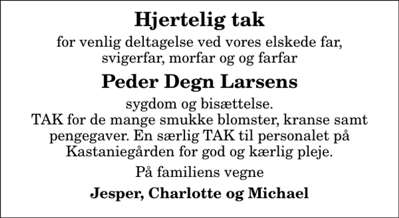 <p>Hjertelig tak<br />for venlig deltagelse ved vores elskede far, svigerfar, morfar og og farfar<br />Peder Degn Larsens<br />sygdom og bisættelse. TAK for de mange smukke blomster, kranse samt pengegaver. En særlig TAK til personalet på Kastaniegården for god og kærlig pleje.<br />På familiens vegne<br />Jesper, Charlotte og Michael</p>
