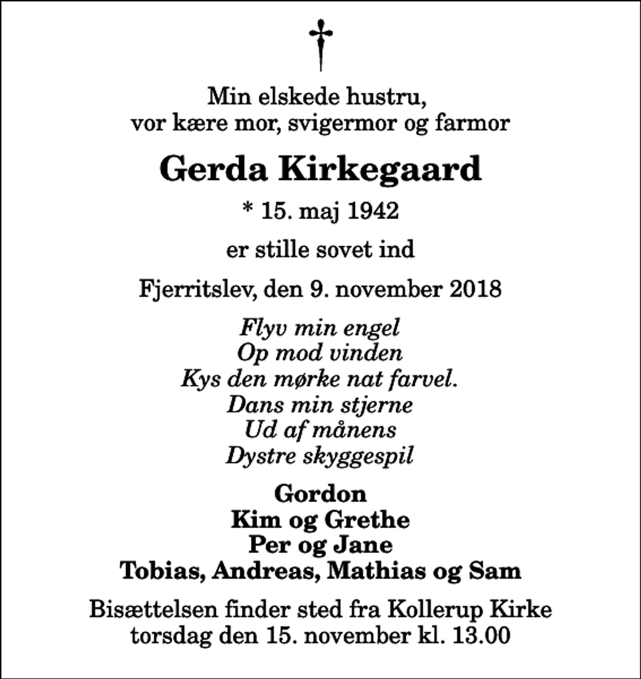<p>Min elskede hustru, vor kære mor, svigermor og farmor<br />Gerda Kirkegaard<br />* 15. maj 1942<br />er stille sovet ind<br />Fjerritslev, den 9. november 2018<br />Flyv min engel Op mod vinden Kys den mørke nat farvel. Dans min stjerne Ud af månens Dystre skyggespil<br />Gordon Kim og Grethe Per og Jane Tobias, Andreas, Mathias og Sam<br />Bisættelsen finder sted fra Kollerup Kirke torsdag den 15. november kl. 13.00</p>