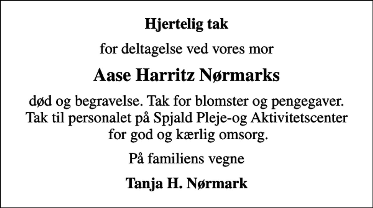 <p>Hjertelig tak<br />for deltagelse ved vores mor<br />Aase Harritz Nørmarks<br />død og begravelse. Tak for blomster og pengegaver. Tak til personalet på Spjald Pleje-og Aktivitetscenter for god og kærlig omsorg.<br />På familiens vegne<br />Tanja H. Nørmark</p>