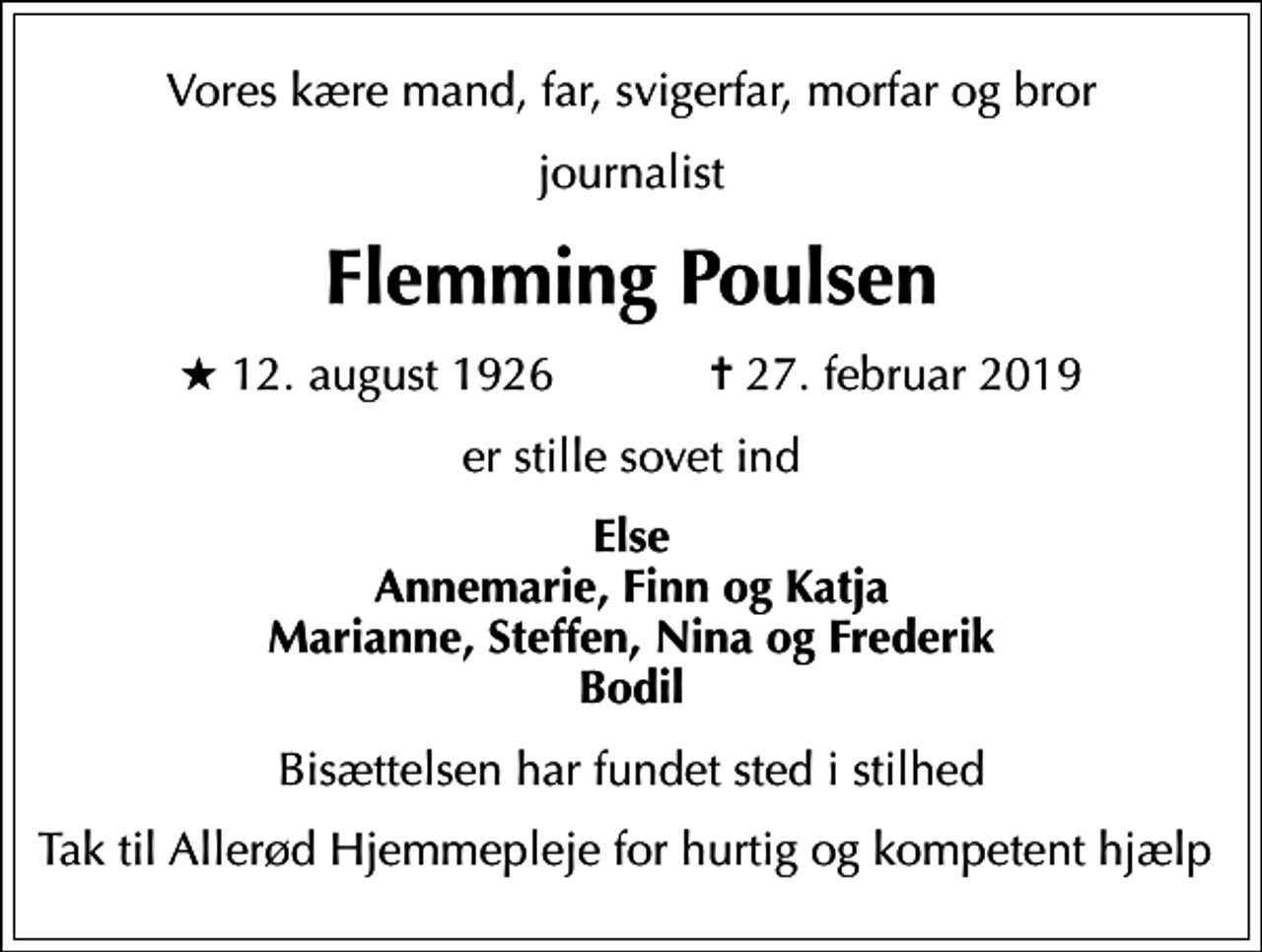 <p>Vores kære mand, far, svigerfar, morfar og bror<br />journalist<br />Flemming Poulsen<br />* 12. august 1926 ✝ 27. februar 2019<br />er stille sovet ind<br />Else Annemarie, Finn og Katja Marianne, Steffen, Nina og Frederik Bodil<br />Bisættelsen har fundet sted i stilhed<br />Tak til Allerød Hjemmepleje for hurtig og kompetent hjælp</p>