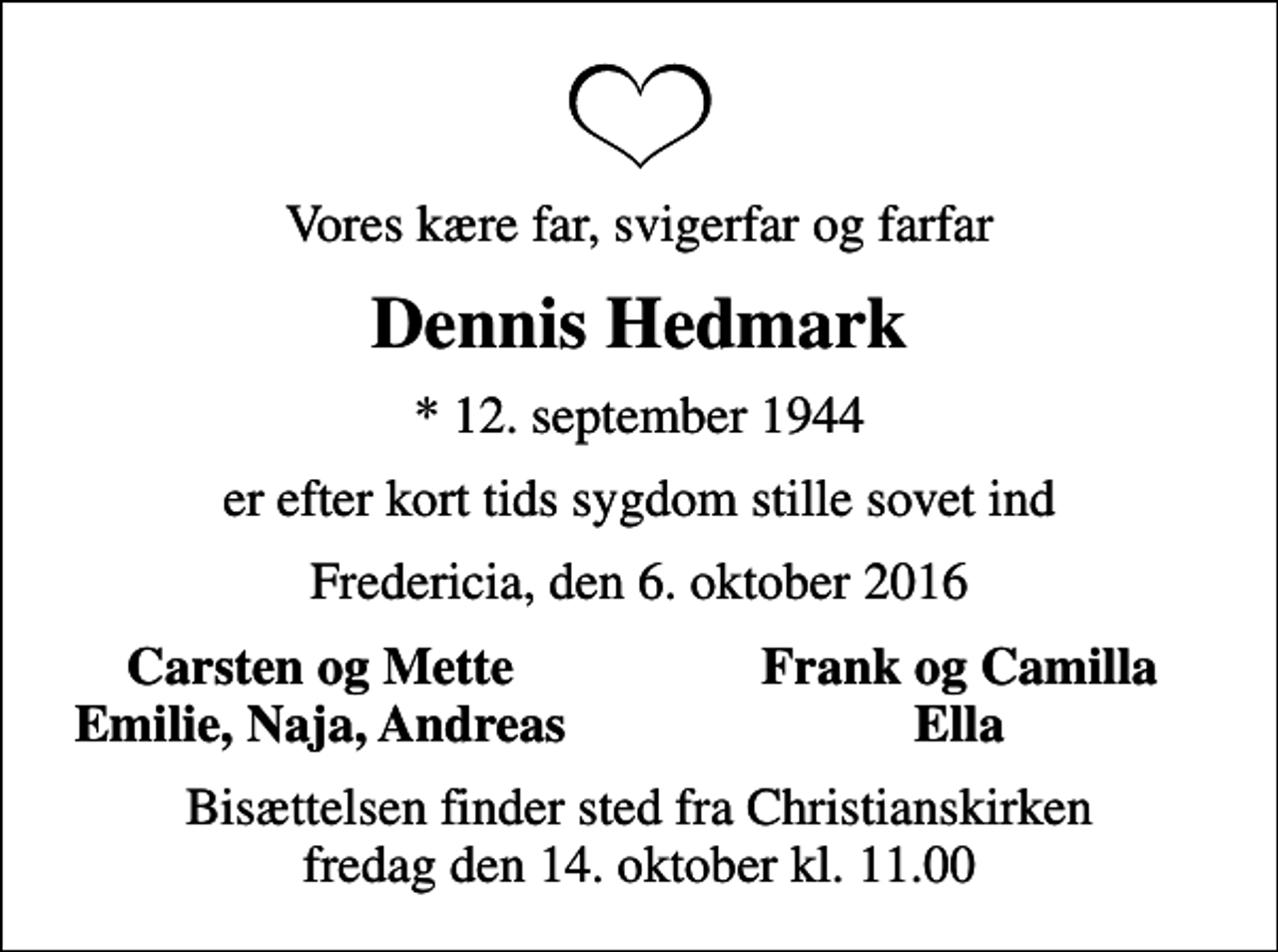 <p>Vores kære far, svigerfar og farfar<br />Dennis Hedmark<br />* 12. september 1944<br />er efter kort tids sygdom stille sovet ind<br />Fredericia, den 6. oktober 2016<br />Carsten og Mette<br />Frank og Camilla<br />Emilie, Naja, Andreas<br />Ella<br />Bisættelsen finder sted fra Christianskirken fredag den 14. oktober kl. 11.00</p>
