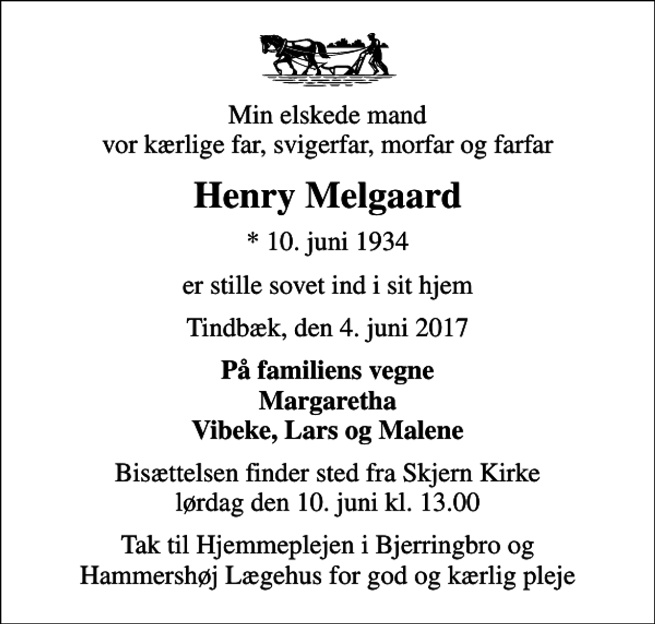 <p>Min elskede mand vor kærlige far, svigerfar, morfar og farfar<br />Henry Melgaard<br />* 10. juni 1934<br />er stille sovet ind i sit hjem<br />Tindbæk, den 4. juni 2017<br />På familiens vegne Margaretha Vibeke, Lars og Malene<br />Bisættelsen finder sted fra Skjern Kirke lørdag den 10. juni kl. 13.00<br />Tak til Hjemmeplejen i Bjerringbro og Hammershøj Lægehus for god og kærlig pleje</p>