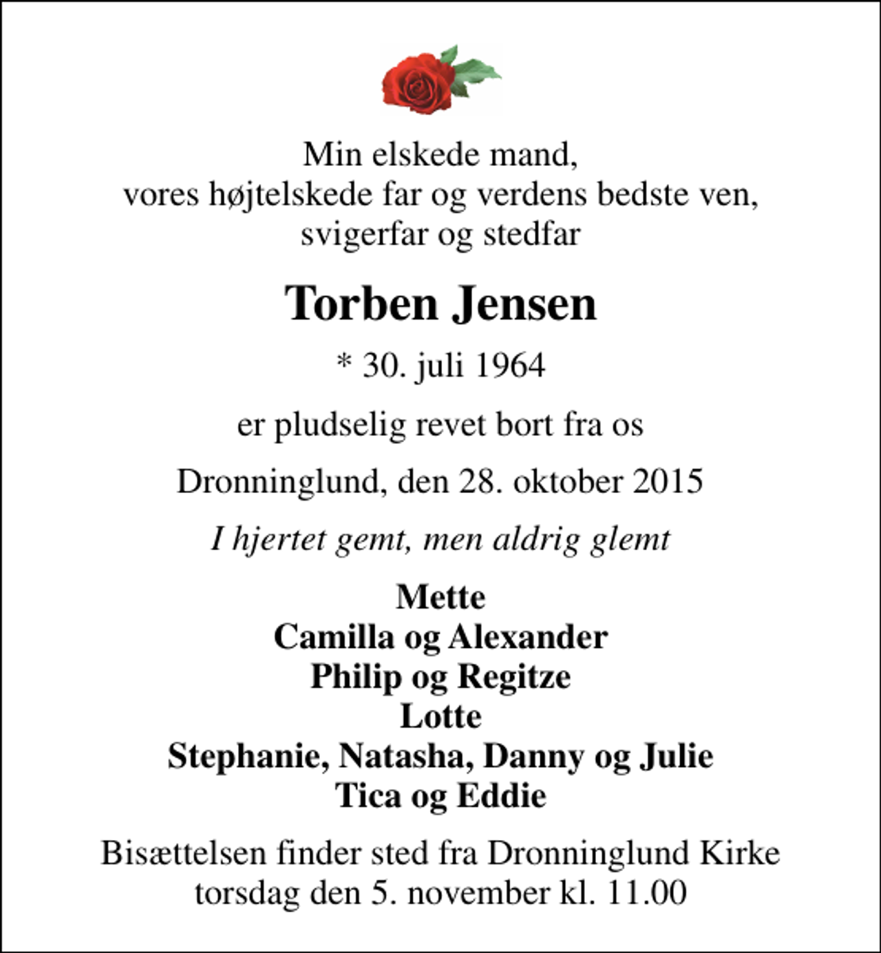 <p>Min elskede mand, vores højtelskede far og verdens bedste ven, svigerfar og stedfar<br />Torben Jensen<br />* 30. juli 1964<br />er pludselig revet bort fra os<br />Dronninglund, den 28. oktober 2015<br />I hjertet gemt, men aldrig glemt<br />Mette Camilla og Alexander Philip og Regitze Lotte Stephanie, Natasha, Danny og Julie Tica og Eddie<br />Bisættelsen finder sted fra Dronninglund Kirke torsdag den 5. november kl. 11.00</p>