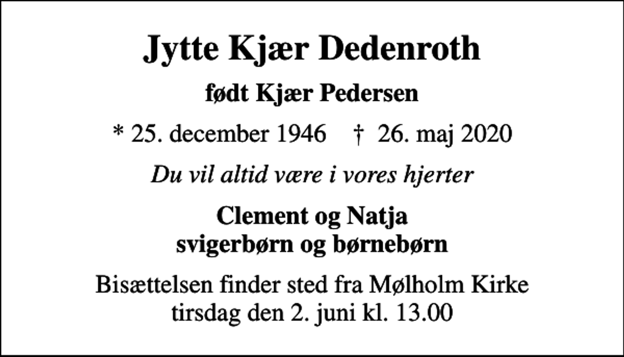 <p>Jytte Kjær Dedenroth<br />født Kjær Pedersen<br />* 25. december 1946 ✝ 26. maj 2020<br />Du vil altid være i vores hjerter<br />Clement og Natja svigerbørn og børnebørn<br />Bisættelsen finder sted fra Mølholm Kirke tirsdag den 2. juni kl. 13.00</p>