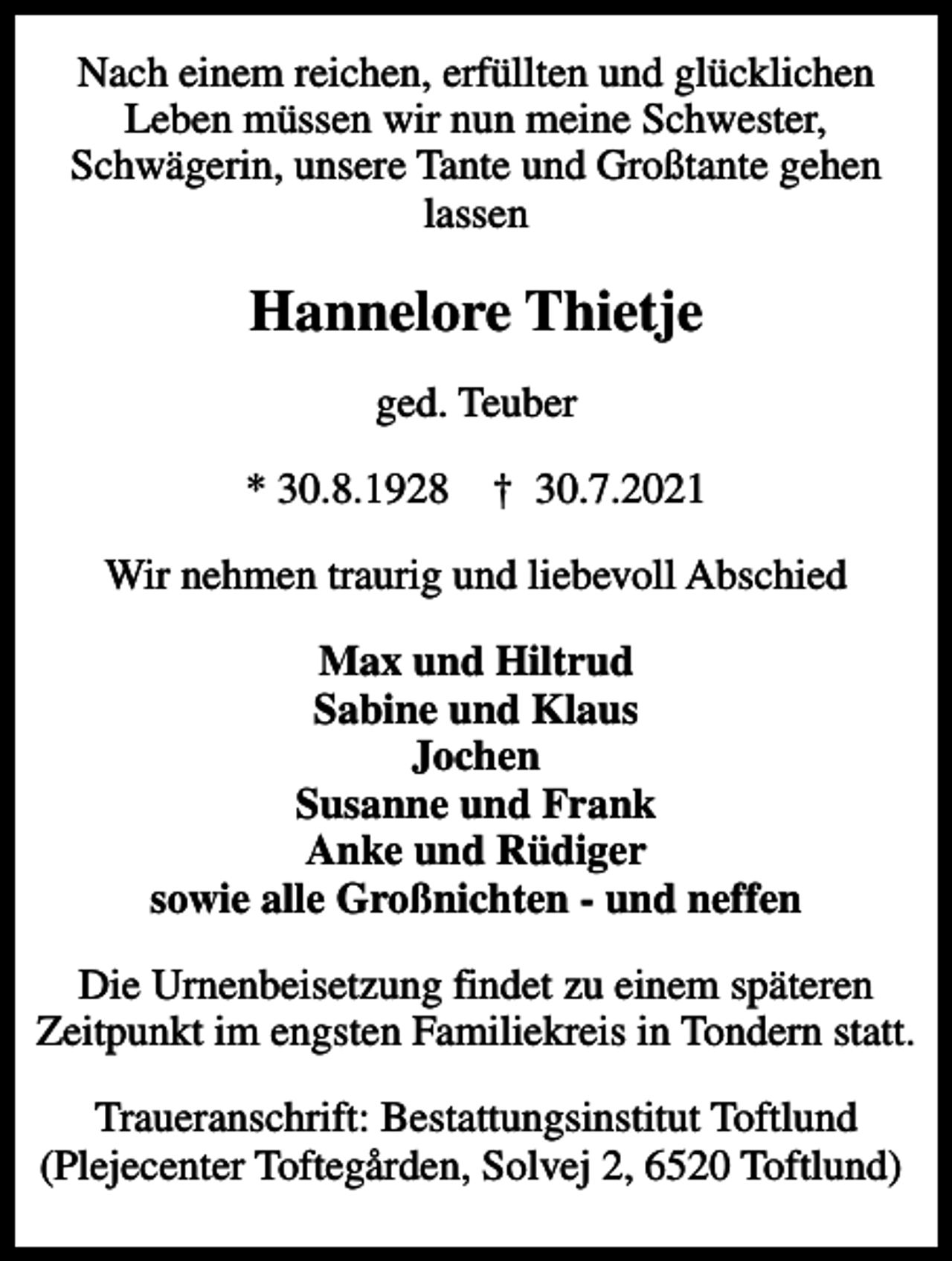 <p>Nach einem reichen, erfüllten und glücklichen Leben müssen wir nun meine Schwester, Schwägerin, unsere Tante und Großtante gehen lassen<br />Hannelore Thietje<br />ged. Teuber<br />* 30.8.1928 ✝ 30.7.2021<br />Wir nehmen traurig und liebevoll Abschied<br />Max und Hiltrud Sabine und Klaus Jochen Susanne und Frank Anke und Rüdiger sowie alle Großnichten - und neffen<br />Die Urnenbeisetzung findet zu einem späteren Zeitpunkt im engsten Familiekreis in Tondern statt.<br />Traueranschrift: Bestattungsinstitut Toftlund (Plejecenter Toftegården, Solvej 2, 6520 Toftlund)</p>