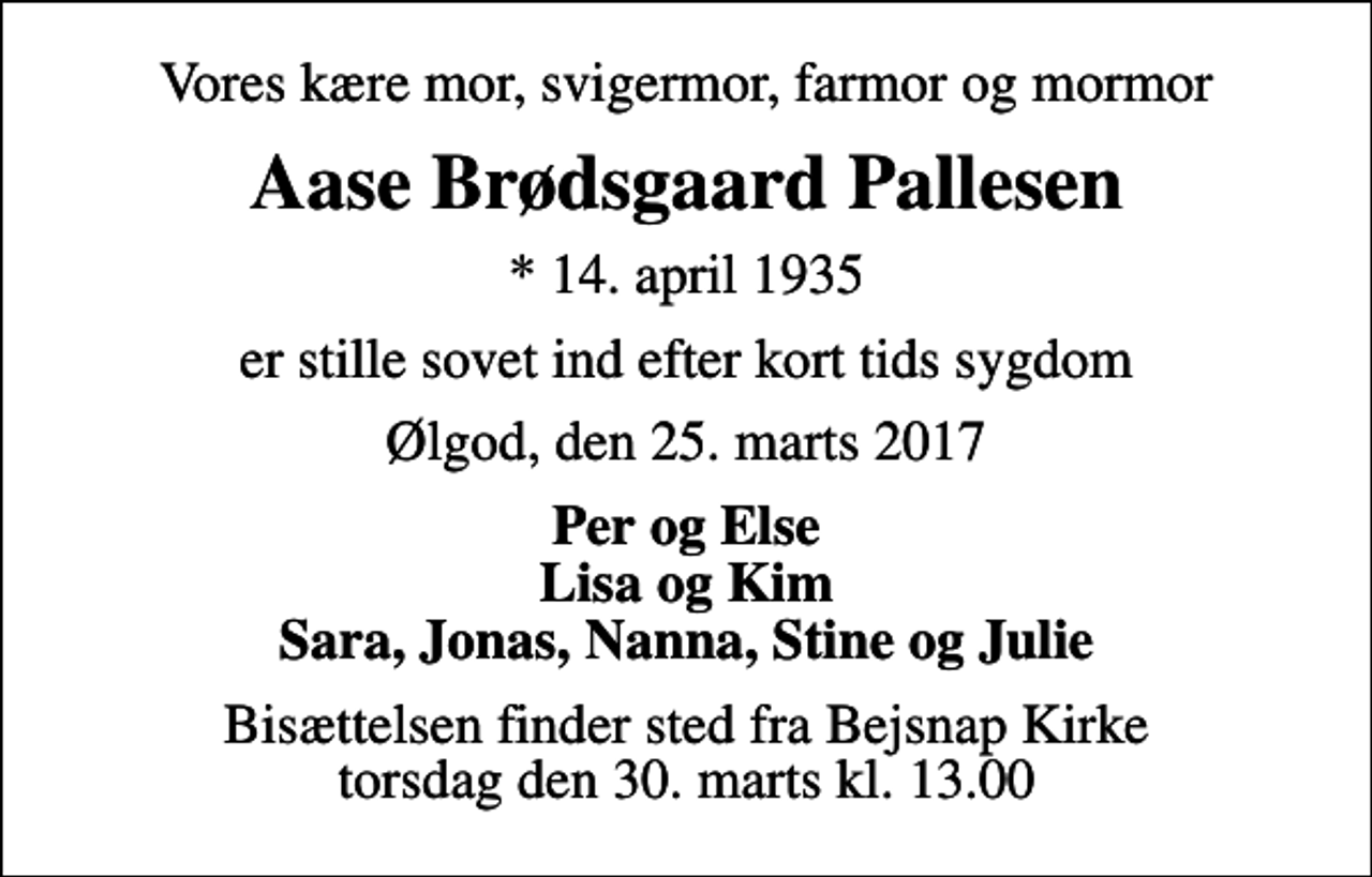 <p>Vores kære mor, svigermor, farmor og mormor<br />Aase Brødsgaard Pallesen<br />* 14. april 1935<br />er stille sovet ind efter kort tids sygdom<br />Ølgod, den 25. marts 2017<br />Per og Else Lisa og Kim Sara, Jonas, Nanna, Stine og Julie<br />Bisættelsen finder sted fra Bejsnap Kirke torsdag den 30. marts kl. 13.00</p>