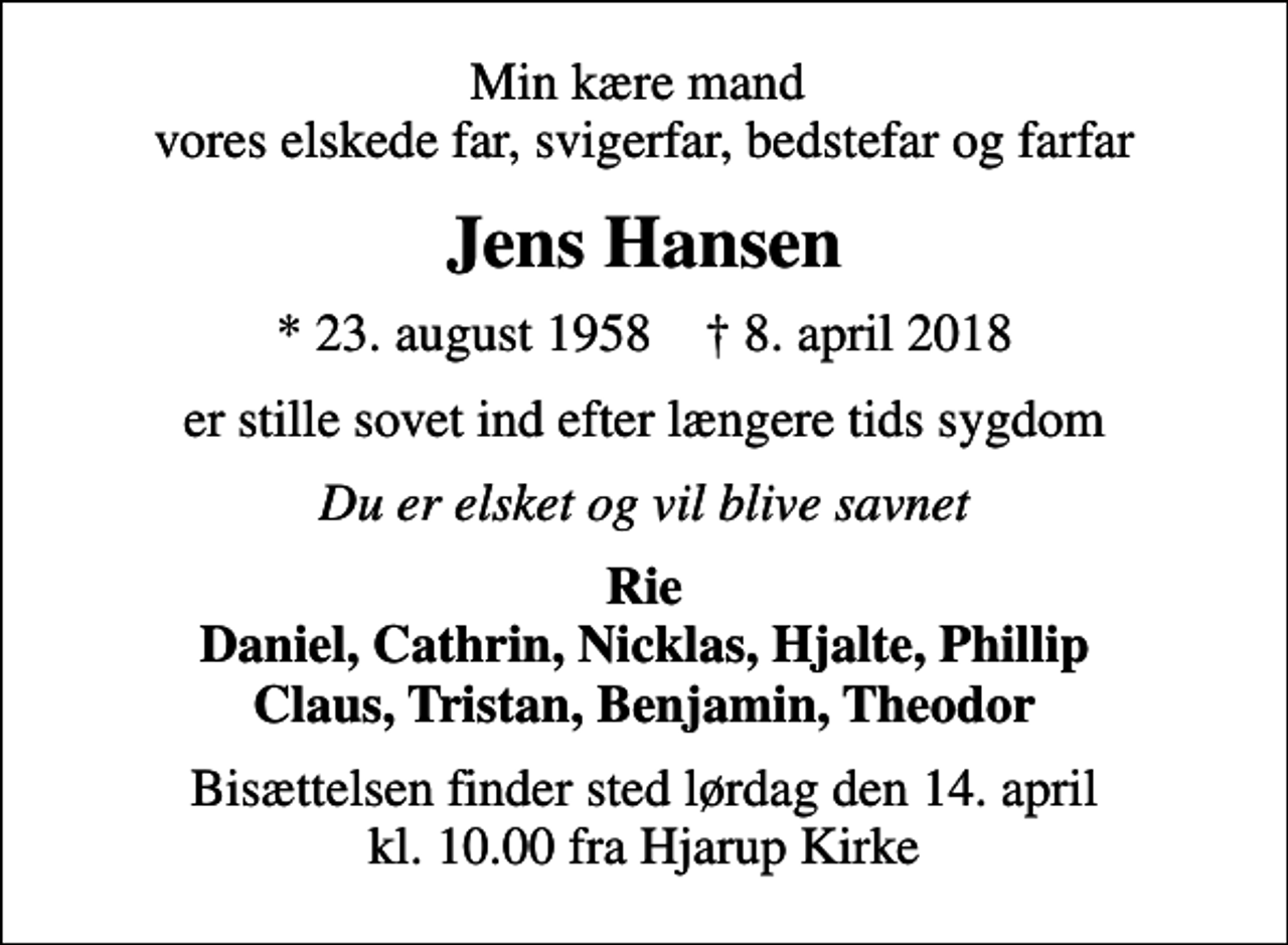 <p>Min kære mand vores elskede far, svigerfar, bedstefar og farfar<br />Jens Hansen<br />* 23. august 1958 ✝ 8. april 2018<br />er stille sovet ind efter længere tids sygdom<br />Du er elsket og vil blive savnet<br />Rie Daniel, Cathrin, Nicklas, Hjalte, Phillip Claus, Tristan, Benjamin, Theodor<br />Bisættelsen finder sted lørdag den 14. april kl. 10.00 fra Hjarup Kirke</p>