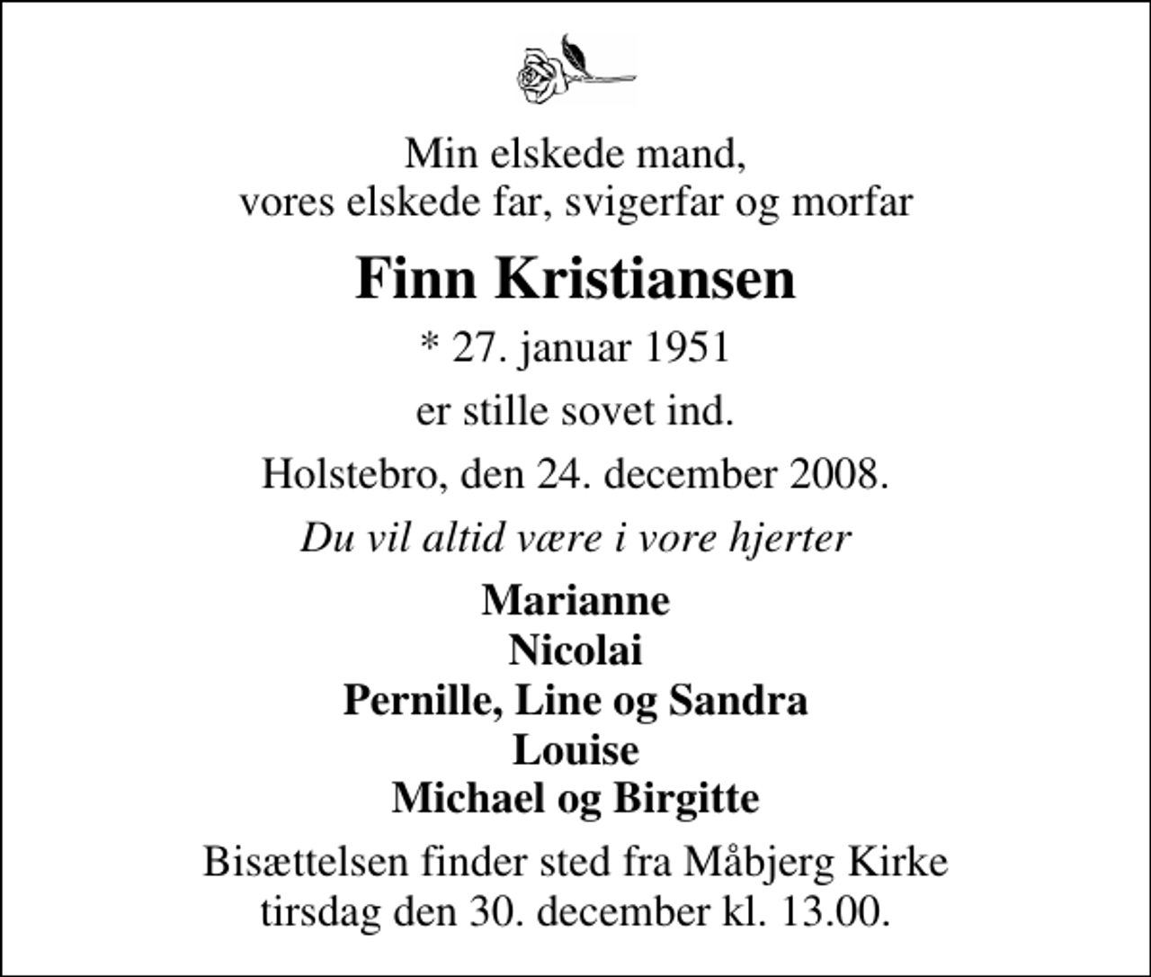 <p>Min elskede mand, vores elskede far, svigerfar og morfar<br />Finn Kristiansen<br />* 27. januar 1951<br />er stille sovet ind.<br />Holstebro, den 24. december 2008.<br />Du vil altid være i vore hjerter<br />Marianne Nicolai Pernille, Line og Sandra Louise Michael og Birgitte<br />Bisættelsen finder sted fra Måbjerg Kirke tirsdag den 30. december kl. 13.00</p>