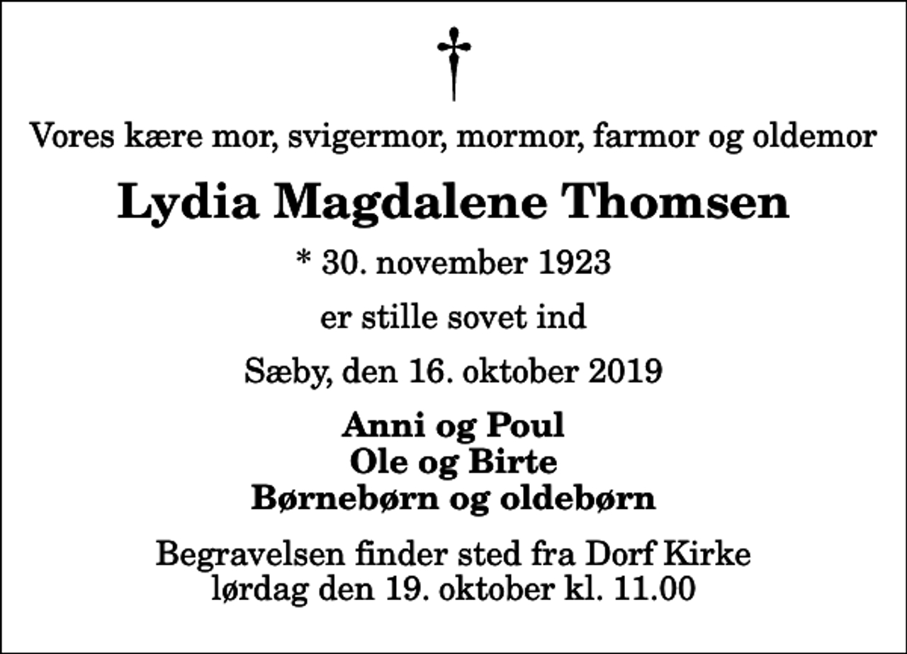 <p>Vores kære mor, svigermor, mormor, farmor og oldemor<br />Lydia Magdalene Thomsen<br />* 30. november 1923<br />er stille sovet ind<br />Sæby, den 16. oktober 2019<br />Anni og Poul Ole og Birte Børnebørn og oldebørn<br />Begravelsen finder sted fra Dorf Kirke lørdag den 19. oktober kl. 11.00</p>