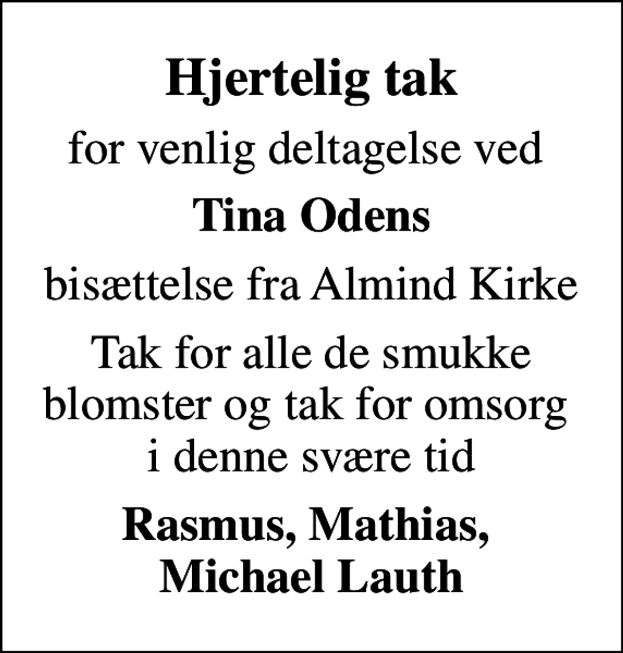 <p>Hjertelig tak<br />for venlig deltagelse ved<br />Tina Odens<br />bisættelse fra Almind Kirke<br />Tak for alle de smukke blomster og tak for omsorg i denne svære tid<br />Rasmus, Mathias, Michael Lauth</p>