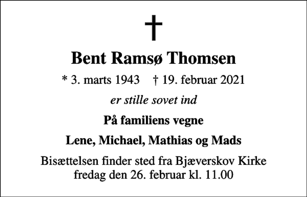 <p>Bent Ramsø Thomsen<br />* 3. marts 1943 ✝ 19. februar 2021<br />er stille sovet ind<br />På familiens vegne<br />Lene, Michael, Mathias og Mads<br />Bisættelsen finder sted fra Bjæverskov Kirke fredag den 26. februar kl. 11.00</p>