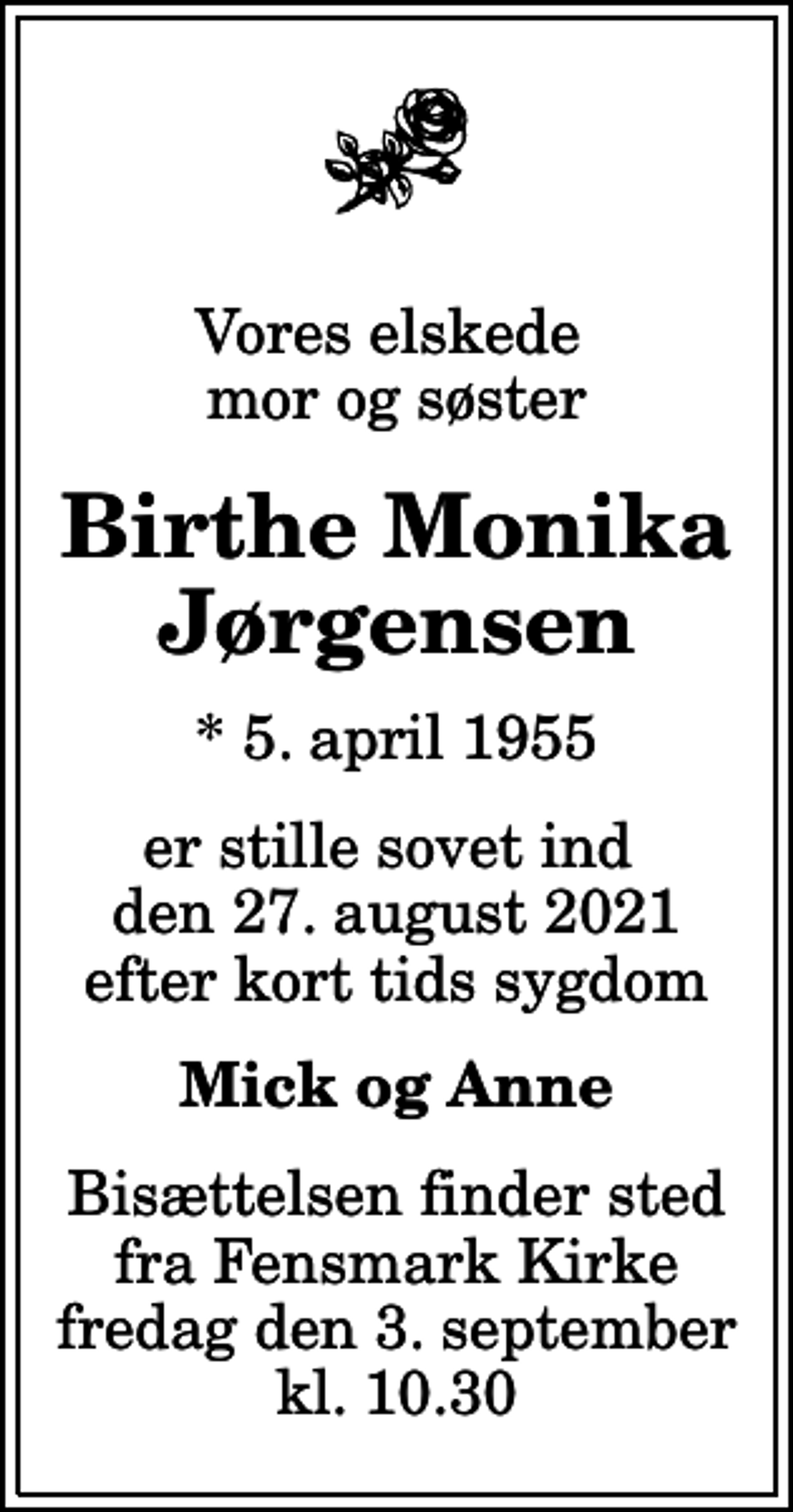 <p>Vores elskede mor og søster<br />Birthe Monika Jørgensen<br />* 5. april 1955<br />er stille sovet ind den 27. august 2021 efter kort tids sygdom<br />Mick og Anne<br />Bisættelsen finder sted fra Fensmark Kirke fredag den 3. september kl. 10.30</p>