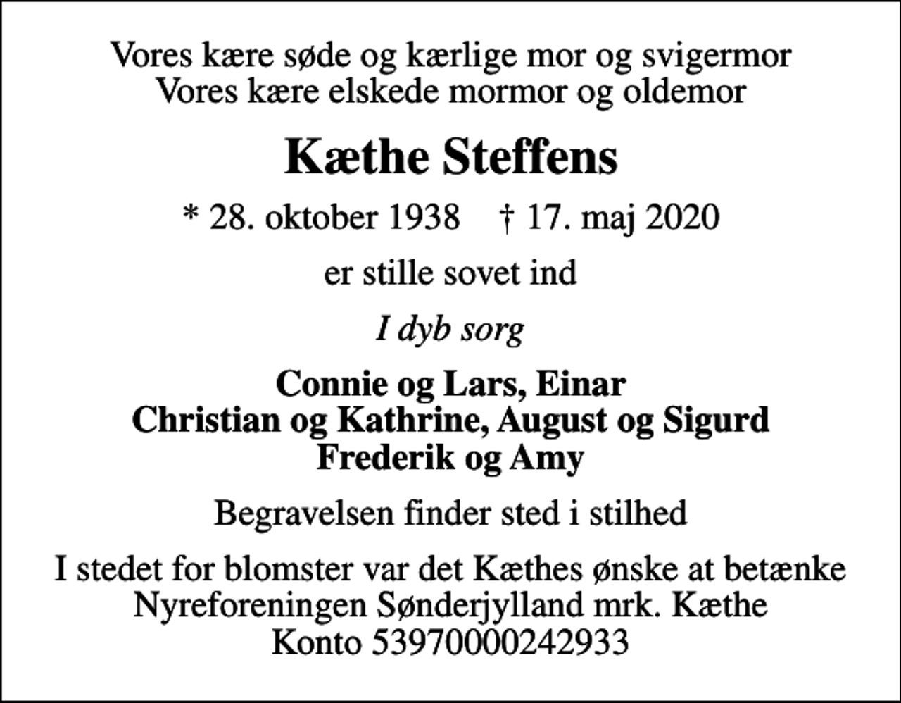 <p>Vores kære søde og kærlige mor og svigermor Vores kære elskede mormor og oldemor<br />Kæthe Steffens<br />* 28. oktober 1938 ✝ 17. maj 2020<br />er stille sovet ind<br />I dyb sorg<br />Connie og Lars, Einar Christian og Kathrine, August og Sigurd Frederik og Amy<br />Begravelsen finder sted i stilhed<br />I stedet for evt. blomster kan man betænke<br />Nyreforeningen Sønderjylland reg.5397konto0000242933mrk. Kæte<br />Steffens<br />I stedet for blomster var det Kæthes ønske at betænke Nyreforeningen Sønderjylland mrk. Kæthe Konto 53970000242933</p>