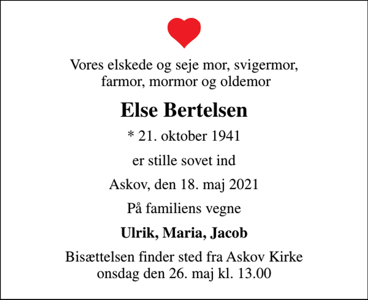 <p>Vores elskede og seje mor, svigermor, farmor, mormor og oldemor<br />Else Bertelsen<br />* 21. oktober 1941<br />er stille sovet ind<br />Askov, den 18. maj 2021<br />På familiens vegne<br />Ulrik, Maria, Jacob<br />Bisættelsen finder sted fra Askov Kirke onsdag den 26. maj kl. 13.00</p>