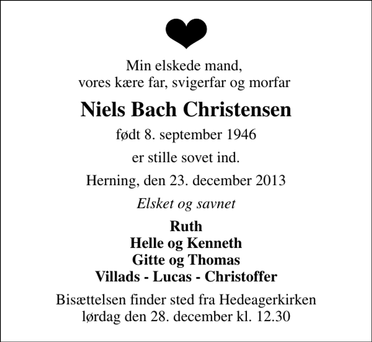 <p>Min elskede mand, vores kære far, svigerfar og morfar<br />Niels Bach Christensen<br />født 8. september 1946<br />er stille sovet ind.<br />Herning, den 23. december 2013<br />Elsket og savnet<br />Ruth Helle og Kenneth Gitte og Thomas Villads - Lucas - Christoffer<br />Bisættelsen finder sted fra Hedeagerkirken lørdag den 28. december kl. 12.30</p>