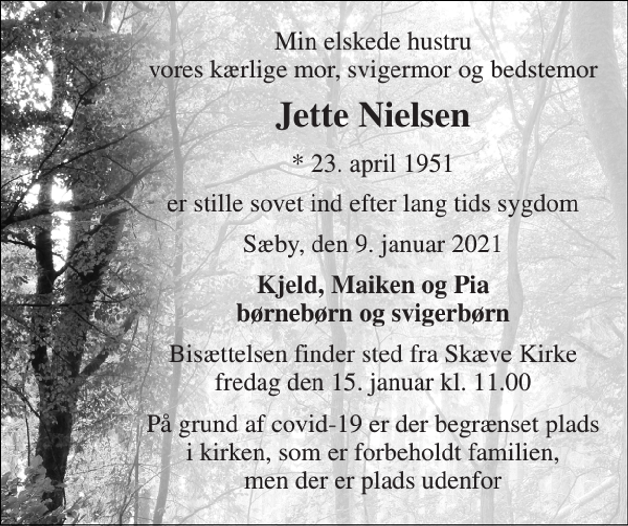 <p>Min elskede hustru vores kærlige mor, svigermor og bedstemor<br />Jette Nielsen<br />*​ 23. april 1951<br />er stille sovet ind efter lang tids sygdom<br />Sæby, den 9. januar 2021<br />Kjeld, Maiken og Pia børnebørn og svigerbørn<br />Bisættelsen​ finder sted fra Skæve Kirke​ fredag den 15. januar​ kl. 11.00<br />På grund af covid-19 er der begrænset plads i kirken, som er forbeholdt familien, men der er plads udenfor</p>
