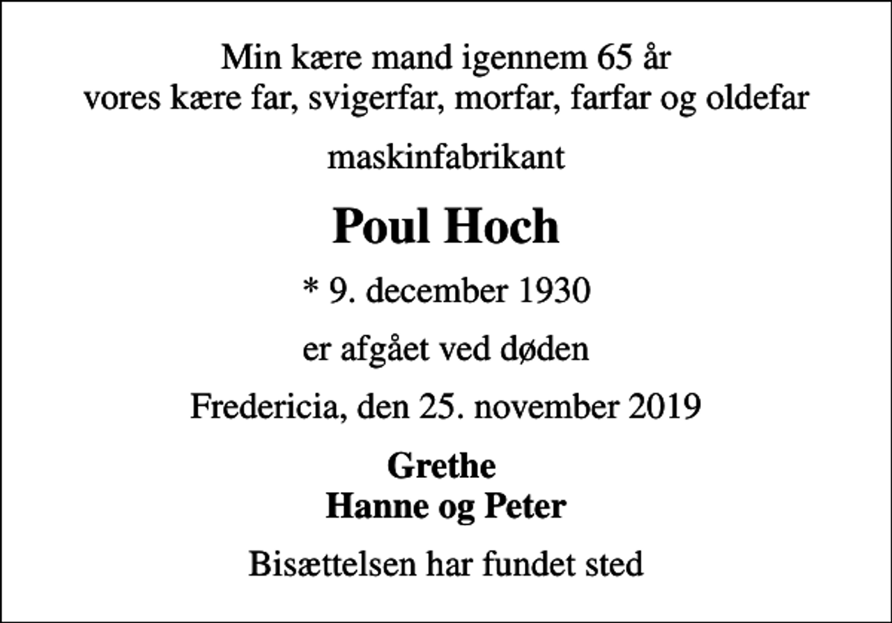 <p>Min kære mand igennem 65 år vores kære far, svigerfar, morfar, farfar og oldefar<br />maskinfabrikant<br />Poul Hoch<br />* 9. december 1930<br />er afgået ved døden<br />Fredericia, den 25. november 2019<br />Grethe Hanne og Peter<br />Bisættelsen har fundet sted</p>