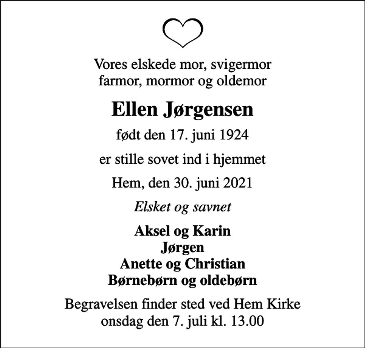 <p>Vores elskede mor, svigermor farmor, mormor og oldemor<br />Ellen Jørgensen<br />født den 17. juni 1924<br />er stille sovet ind i hjemmet<br />Hem, den 30. juni 2021<br />Elsket og savnet<br />Aksel og Karin Jørgen Anette og Christian Børnebørn og oldebørn<br />Begravelsen finder sted ved Hem Kirke onsdag den 7. juli kl. 13.00</p>