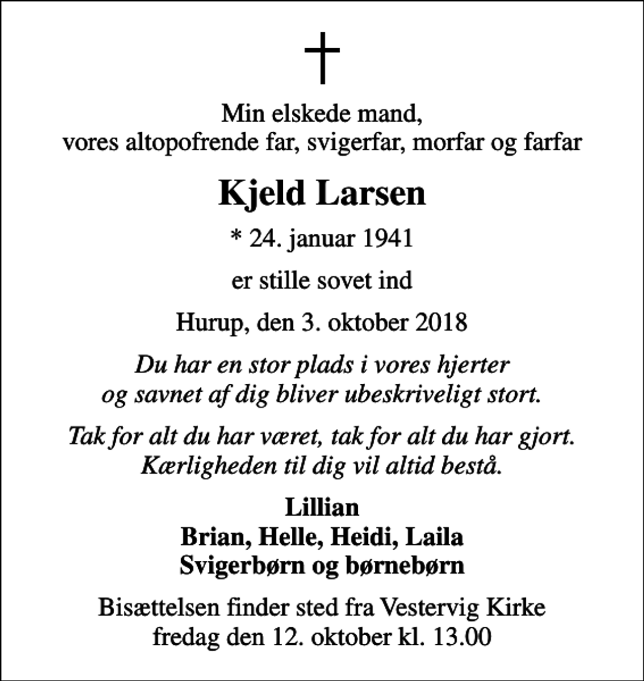 <p>Min elskede mand, vores altopofrende far, svigerfar, morfar og farfar<br />Kjeld Larsen<br />* 24. januar 1941<br />er stille sovet ind<br />Hurup, den 3. oktober 2018<br />Du har en stor plads i vores hjerter og savnet af dig bliver ubeskriveligt stort.<br />Tak for alt du har været, tak for alt du har gjort. Kærligheden til dig vil altid bestå.<br />Lillian Brian, Helle, Heidi, Laila Svigerbørn og børnebørn<br />Bisættelsen finder sted fra Vestervig Kirke fredag den 12. oktober kl. 13.00</p>