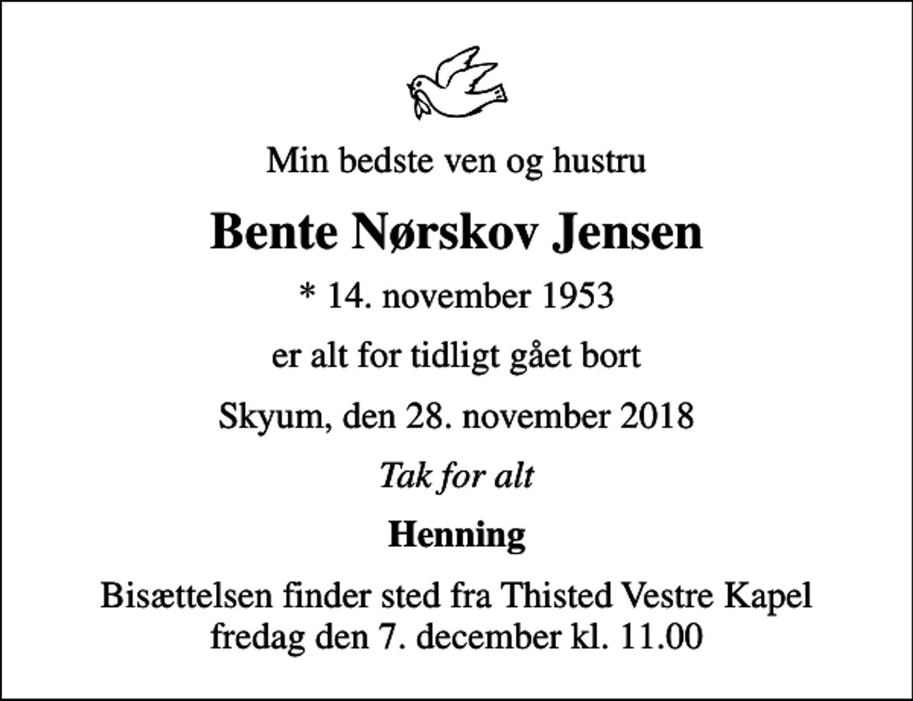 <p>Min bedste ven og hustru<br />Bente Nørskov Jensen<br />* 14. november 1953<br />er alt for tidligt gået bort<br />Skyum, den 28. november 2018<br />Tak for alt<br />Henning<br />Bisættelsen finder sted fra Thisted Vestre Kapel fredag den 7. december kl. 11.00</p>