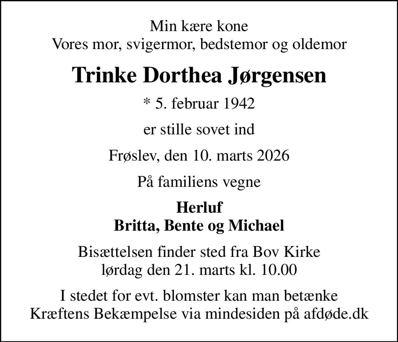 Min kære kone Vores mor, svigermor, bedstemor og oldemor
Trinke Dorthea Jørgensen
* 5. februar 1942
er stille sovet ind
Frøslev, den 10. marts 2026
På familiens vegne
Herluf Britta, Bente og Michael
Bisættelsen finder sted fra Bov Kirke  lørdag den 21. marts kl. 10.00 
I stedet for evt. blomster kan man betænke
					Kræftens Bekæmpelse via mindesiden på afdøde.dk