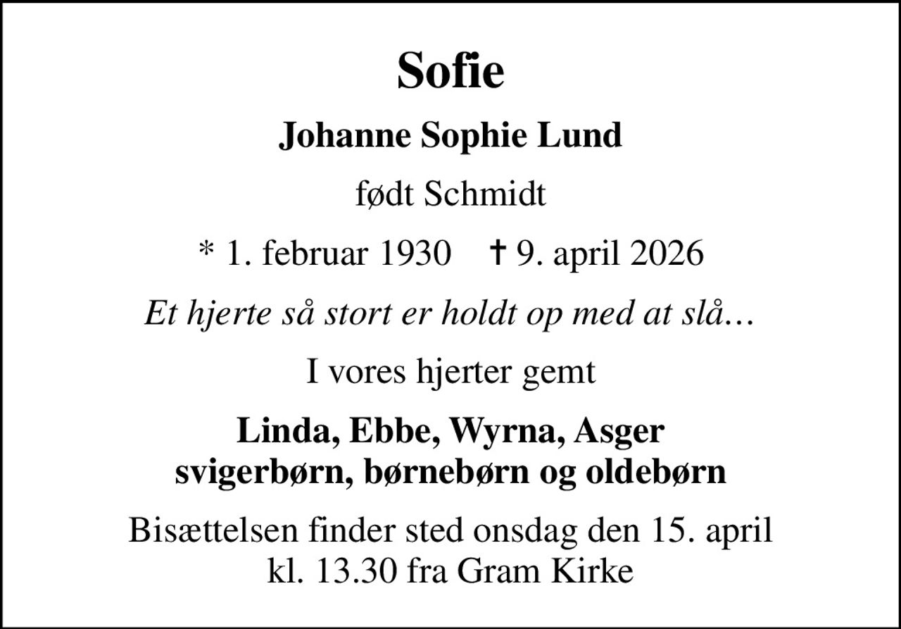 Sofie
Johanne Sophie Lund
født Schmidt
* 1. februar 1930    ✝ 9. april 2026
Et hjerte så stort er holdt op med at slå
I vores hjerter gemt
Linda, Ebbe, Wyrna, Asger svigerbørn, børnebørn og oldebørn
Bisættelsen finder sted onsdag den 15. april kl. 13.30 fra Gram Kirke