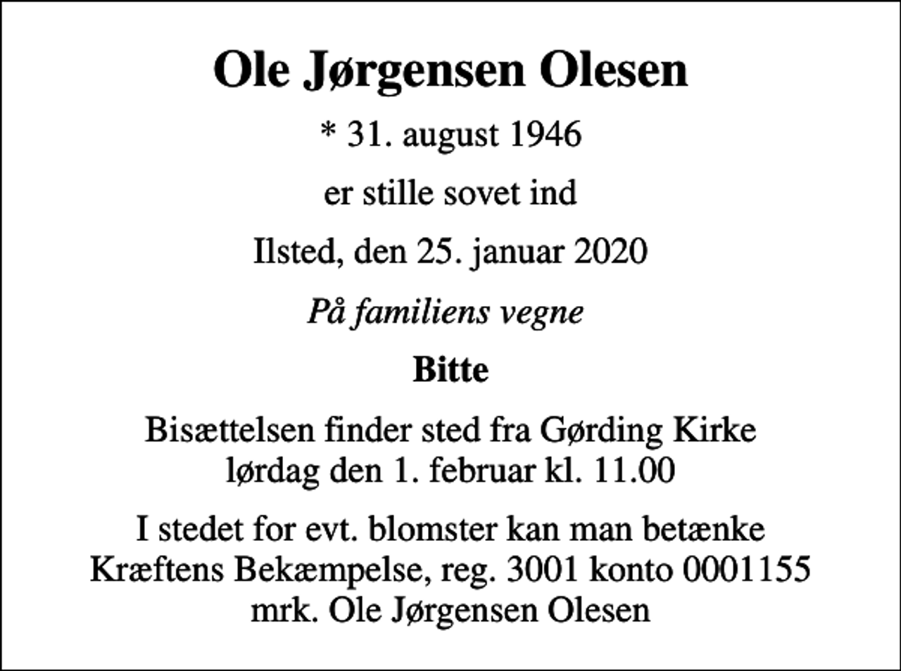 <p>Ole Jørgensen Olesen<br />* 31. august 1946<br />er stille sovet ind<br />Ilsted, den 25. januar 2020<br />På familiens vegne<br />Bitte<br />Bisættelsen finder sted fra Gørding Kirke lørdag den 1. februar kl. 11.00<br />I stedet for evt. blomster kan man betænke<br />Kræftens Bekæmpelse reg.3001konto0001155mrk. Ole Jørgensen<br />Olesen</p>