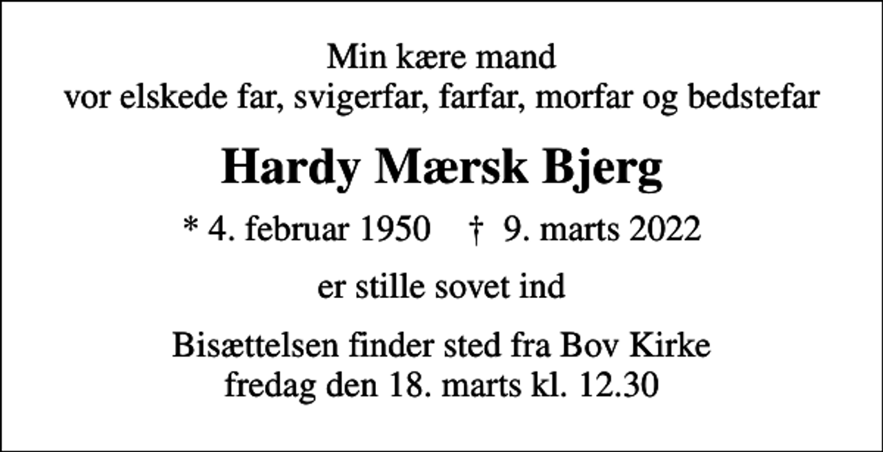 <p>Min kære mand vor elskede far, svigerfar, farfar, morfar og bedstefar<br />Hardy Mærsk Bjerg<br />* 4. februar 1950 ✝ 9. marts 2022<br />er stille sovet ind<br />Bisættelsen finder sted fra Bov Kirke fredag den 18. marts kl. 12.30</p>