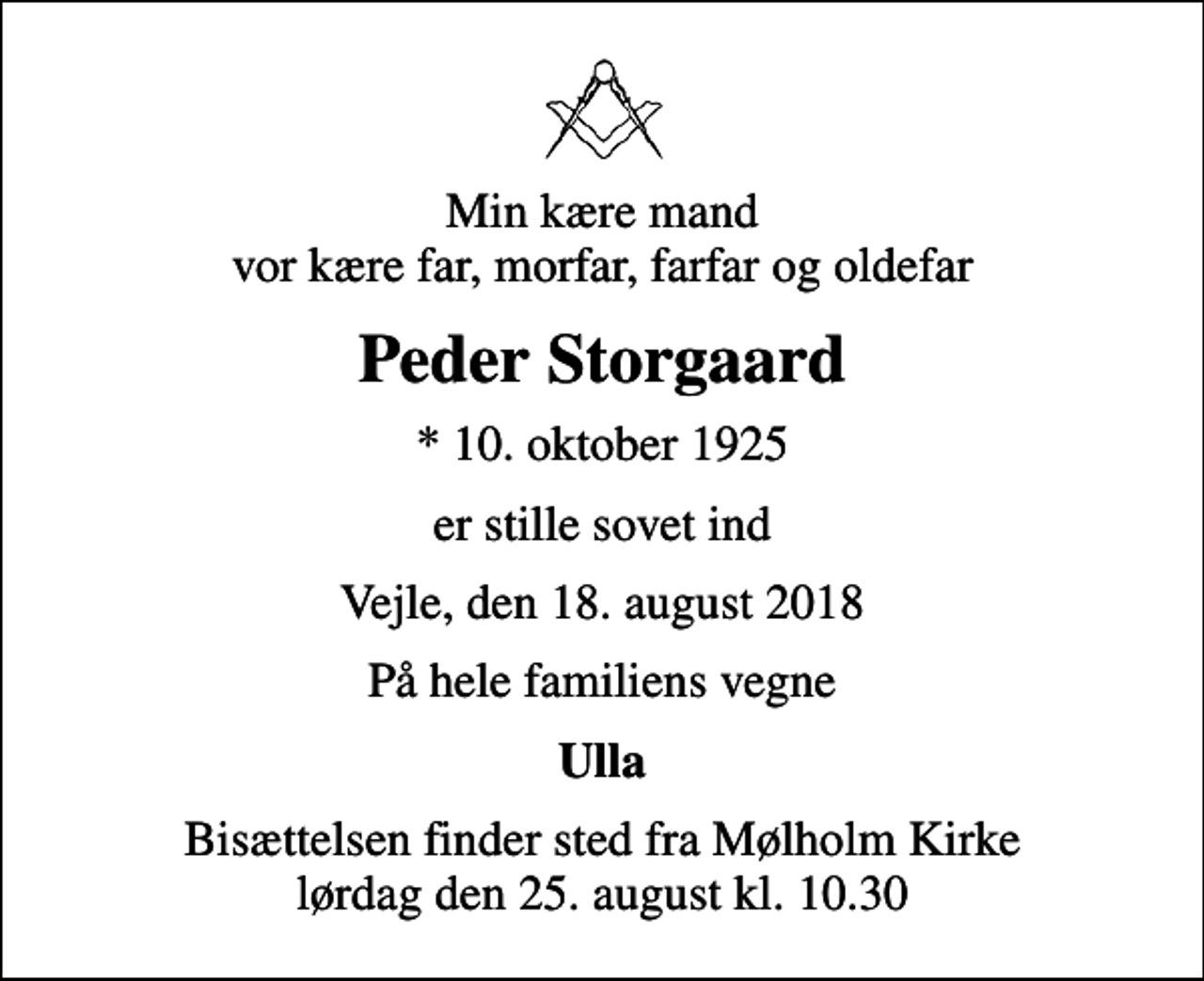 <p>Min kære mand vor kære far, morfar, farfar og oldefar<br />Peder Storgaard<br />* 10. oktober 1925<br />er stille sovet ind<br />Vejle, den 18. august 2018<br />På hele familiens vegne<br />Ulla<br />Bisættelsen finder sted fra Mølholm Kirke lørdag den 25. august kl. 10.30</p>