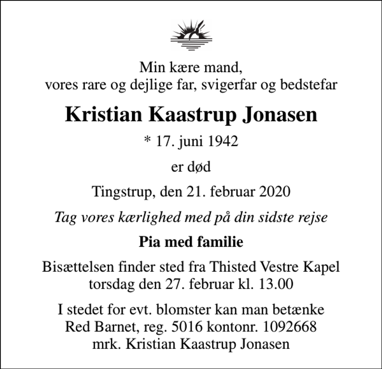 <p>Min kære mand, vores rare og dejlige far, svigerfar og bedstefar<br />Kristian Kaastrup Jonasen<br />* 17. juni 1942<br />er død<br />Tingstrup, den 21. februar 2020<br />Tag vores kærlighed med på din sidste rejse<br />Pia med familie<br />Bisættelsen finder sted fra Thisted Vestre Kapel torsdag den 27. februar kl. 13.00<br />I stedet for evt. blomster kan man betænke<br />Red Barnet reg.5016kontonr.1092668mrk. Kristian Kaastrup<br />Jonasen</p>