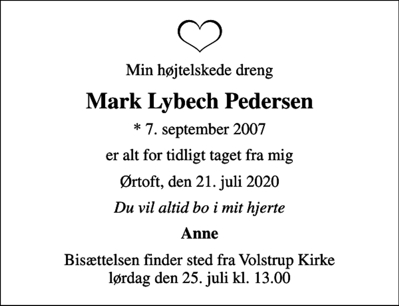 <p>Min højtelskede dreng<br />Mark Lybech Pedersen<br />* 7. september 2007<br />er alt for tidligt taget fra mig<br />Ørtoft, den 21. juli 2020<br />Du vil altid bo i mit hjerte<br />Anne<br />Bisættelsen finder sted fra Volstrup Kirke lørdag den 25. juli kl. 13.00</p>