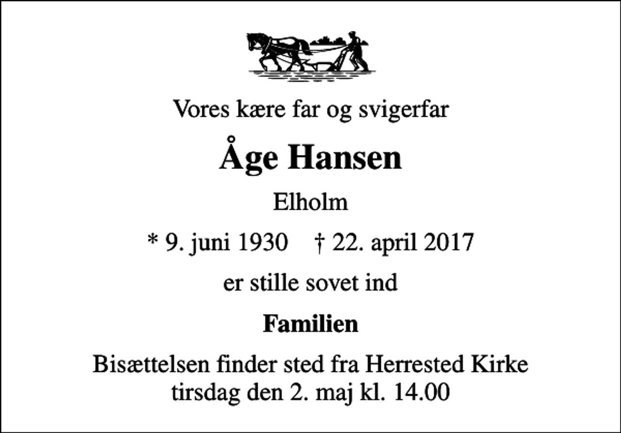 <p>Vores kære far og svigerfar<br />Åge Hansen<br />Elholm<br />* 9. juni 1930 ✝ 22. april 2017<br />er stille sovet ind<br />Familien<br />Bisættelsen finder sted fra Herrested Kirke tirsdag den 2. maj kl. 14.00</p>