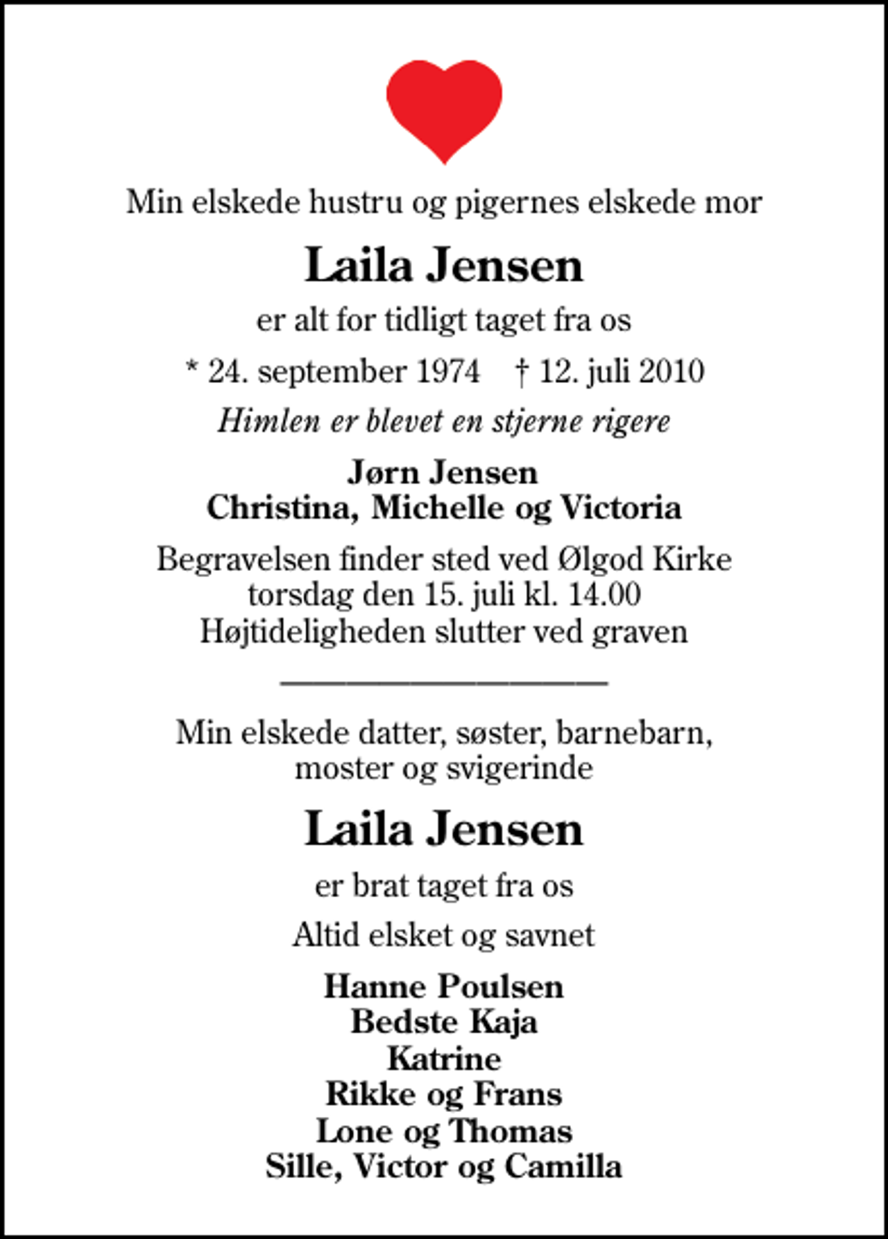 <p>Min elskede hustru og pigernes elskede mor<br />Laila Jensen<br />er alt for tidligt taget fra os<br />* 24. september 1974 ✝ 12. juli 2010<br />Himlen er blevet en stjerne rigere<br />Jørn Jensen Christina, Michelle og Victoria<br />Begravelsen finder sted ved Ølgod Kirke torsdag den 15. juli kl. 14.00 Højtideligheden slutter ved graven<br />Min elskede datter, søster, barnebarn, moster og svigerinde<br />Laila Jensen<br />er brat taget fra os<br />Altid elsket og savnet<br />Hanne Poulsen Bedste Kaja Katrine Rikke og Frans Lone og Thomas Sille, Victor og Camilla</p>