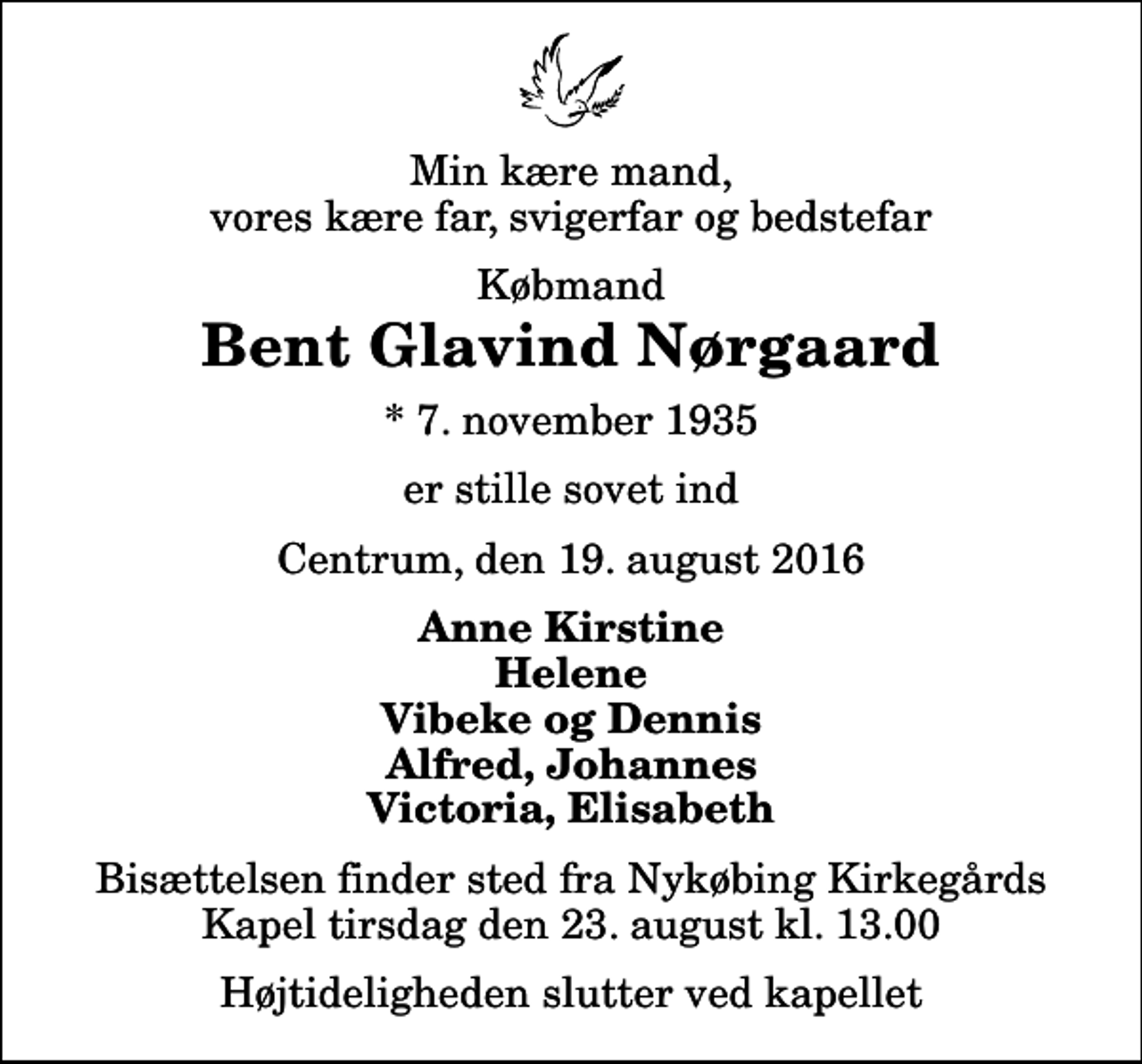 <p>Min kære mand, vores kære far, svigerfar og bedstefar<br />Købmand<br />Bent Glavind Nørgaard<br />* 7. november 1935<br />er stille sovet ind<br />Centrum, den 19. august 2016<br />Anne Kirstine Helene Vibeke og Dennis Alfred, Johannes Victoria, Elisabeth<br />Bisættelsen finder sted fra Nykøbing Kirkegårds Kapel tirsdag den 23. august kl. 13.00 Højtideligheden slutter ved kapellet</p>