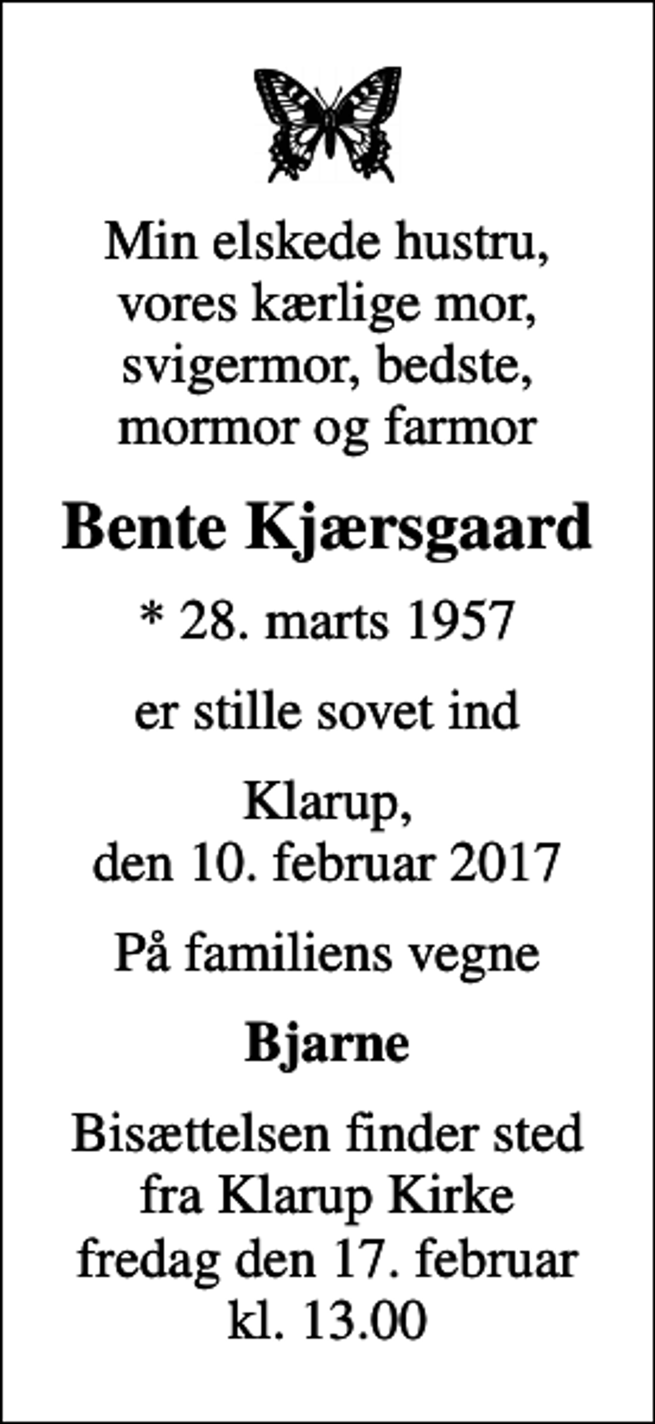 <p>Min elskede hustru, vores kærlige mor, svigermor, bedste, mormor og farmor<br />Bente Kjærsgaard<br />* 28. marts 1957<br />er stille sovet ind<br />Klarup, den 10. februar 2017<br />På familiens vegne<br />Bjarne<br />Bisættelsen finder sted fra Klarup Kirke fredag den 17. februar kl. 13.00</p>