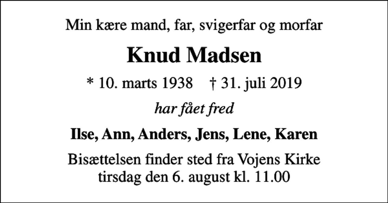 <p>Min kære mand, far, svigerfar og morfar<br />Knud Madsen<br />* 10. marts 1938 ✝ 31. juli 2019<br />har fået fred<br />Ilse, Ann, Anders, Jens, Lene, Karen<br />Bisættelsen finder sted fra Vojens Kirke tirsdag den 6. august kl. 11.00</p>