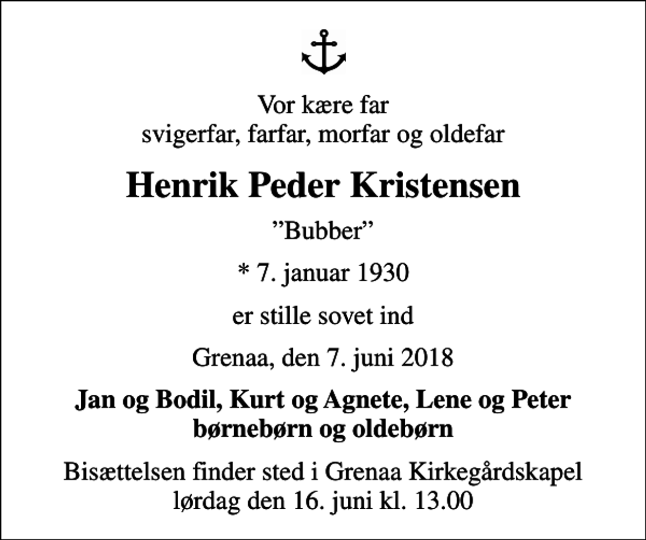 <p>Vor kære far svigerfar, farfar, morfar og oldefar<br />Henrik Peder Kristensen<br />Bubber<br />* 7. januar 1930<br />er stille sovet ind<br />Grenaa, den 7. juni 2018<br />Jan og Bodil, Kurt og Agnete, Lene og Peter børnebørn og oldebørn<br />Bisættelsen finder sted i Grenaa Kirkegårdskapel lørdag den 16. juni kl. 13.00</p>