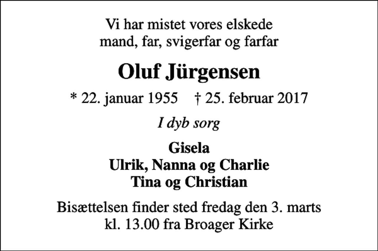 <p>Vi har mistet vores elskede mand, far, svigerfar og farfar<br />Oluf Jürgensen<br />* 22. januar 1955 ✝ 25. februar 2017<br />I dyb sorg<br />Gisela Ulrik, Nanna og Charlie Tina og Christian<br />Bisættelsen finder sted fredag den 3. marts kl. 13.00 fra Broager Kirke</p>