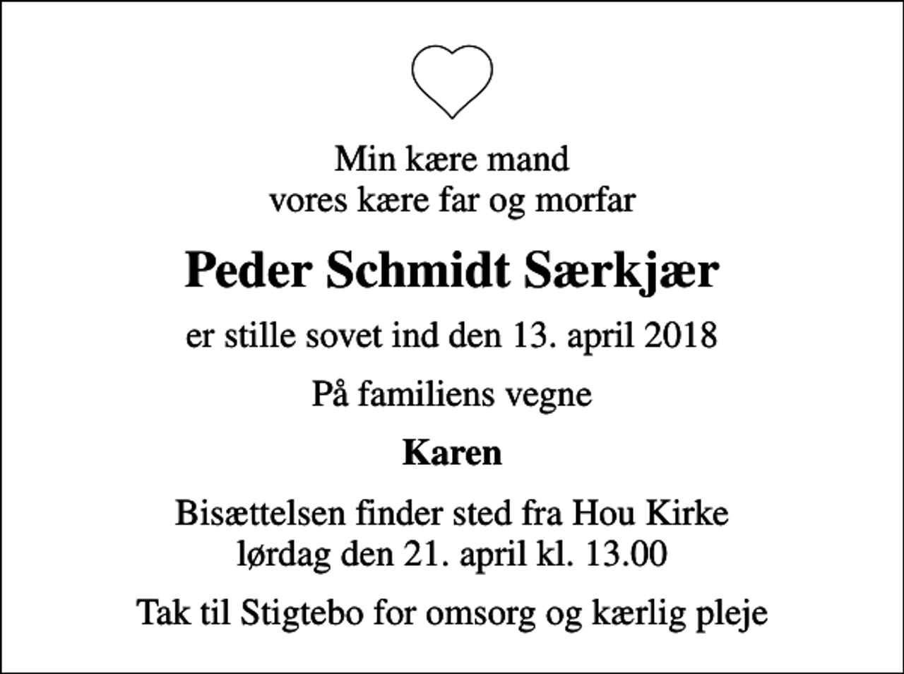 <p>Min kære mand vores kære far og morfar<br />Peder Schmidt Særkjær<br />er stille sovet ind den 13. april 2018<br />På familiens vegne<br />Karen<br />Bisættelsen finder sted fra Hou Kirke lørdag den 21. april kl. 13.00<br />Tak til Stigtebo for omsorg og kærlig pleje</p>